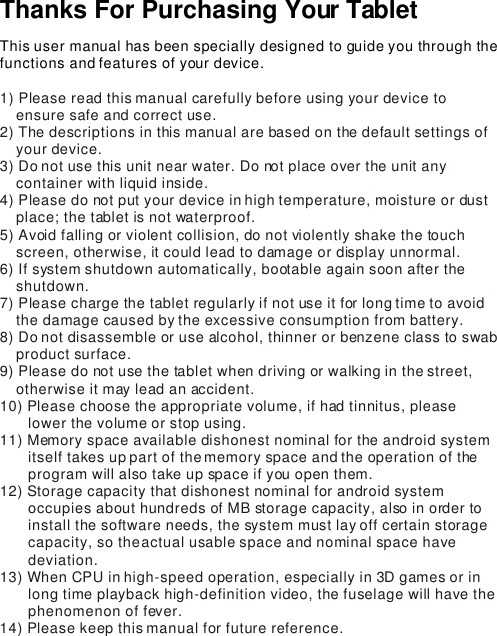 Thanks For Purchasing Your Tablet This user manual has been specially designed to guide you through the functions and features of your device.1) Please read this manual carefully before using your device to      ensure safe and correct use.2) The descriptions in this manual are based on the default settings of     your device.  3) Do not use this unit near water. Do not place over the unit any     container with liquid inside.  4) Please do not put your device in high temperature, moisture or dust     place; the tablet is not waterproof. 5) Avoid falling or violent collision, do not violently shake the touch     screen, otherwise, it could lead to damage or display unnormal.6) If system shutdown automatically, bootable again soon after the     shutdown.7) Please charge the tablet regularly if not use it for long time to avoid     the damage caused by the excessive consumption from battery.8) Do not disassemble or use alcohol, thinner or benzene class to swab     product surface.9) Please do not use the tablet when driving or walking in the street,     otherwise it may lead an accident. 10) Please choose the appropriate volume, if had tinnitus, please         lower the volume or stop using.11) Memory space available dishonest nominal for the android system        itself takes up part of the memory space and the operation of the        program will also take up space if you open them. 12) Storage capacity that dishonest nominal for android system        occupies about hundreds of MB storage capacity, also in order to        install the software needs, the system must lay off certain storage        capacity, so the actual usable space and nominal space have        deviation.13) When CPU in high-speed operation, especially in 3D games or in        long time playback high-definition video, the fuselage will have the        phenomenon of fever.14) Please keep this manual for future reference.