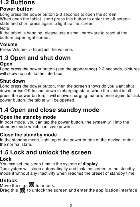 1.2 ButtonsPower buttonLong press the power button 2-3 seconds to open the screenWhen open the tablet, short press this button to enter the off-screen state and short press again to light up the screen. Note:If the tablet is hanging, please use a small hardware to reset at the bottom upper right corner.VolumePress Volume+/- to adjust the volume.1.3 Open and shut down Open Long press the power button (see the appearance) 2-3 seconds, pictures will show up until to the interface. Shut downLong press the power button, then the screen shows do you want shut down, press OK to shut down in charging state, when the tablet is off, press the power button, it will shows charging feature, once again to click power button, the tablet will be opened.1.4 Open and close standby modeOpen the standby mode In boot mode, you can tap the power button, the system will into the standby mode which can save power.Close the standby modeIn the standby mode, light tap of the power button of the device, enter the normal state.1.5 Lock and unlock the screen Lock You can set the sleep time in the system of display.The system will sleep automatically and lock the screen to the standby mode if without any inactivity when reaches the preset of standby time.UnlockMove the sign       to unlock.Drag this        to unlock the screen and enter the application interface.2