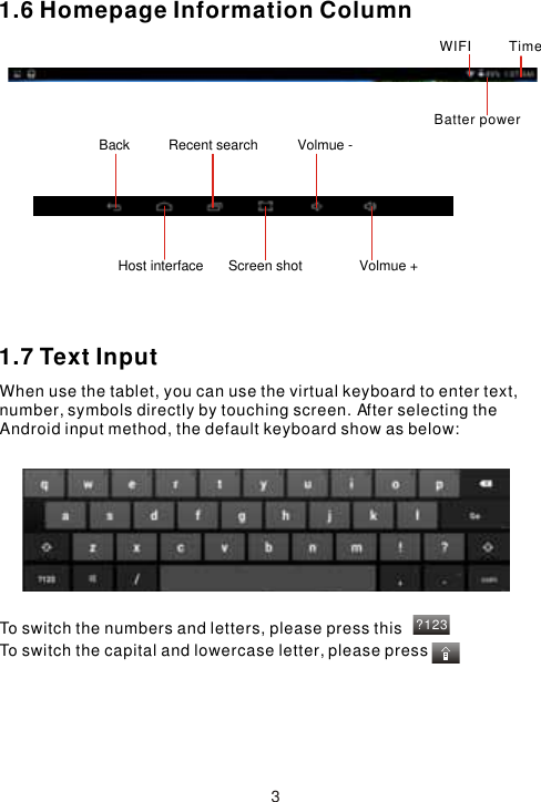 ?1231.6 Homepage Information Column1.7 Text InputWhen use the tablet, you can use the virtual keyboard to enter text, number, symbols directly by touching screen. After selecting the Android input method, the default keyboard show as below: To switch the numbers and letters, please press thisTo switch the capital and lowercase letter, please press3TimeWIFIBatter powerBack  Volmue -Volmue +Host interface Screen shotRecent search