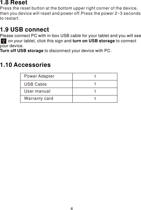 1.8 ResetPress the reset button at the bottom upper right corner of the device, then you device will reset and power off.Press the power 2~3 seconds to restart. 1.9 USB connect Please connect PC with in-box USB cable for your tablet and you will see         on your tablet, click this sign and turn on USB storage to connect your device.Turn off USB storage to disconnect your device with PC.1.10 Accessories 4Power AdapterUSB CableUser manuaIWarranty card1111