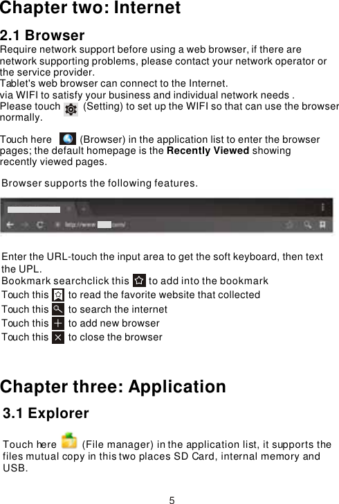 Enter the URL-touch the input area to get the soft keyboard, then text the UPL.Bookmark searchclick this       to add into the bookmark Touch this       to read the favorite website that collected Touch this       to search the internet Touch this       to add new browserTouch this       to close the browser Chapter three: ApplicationBrowser supports the following features.53.1 Explorer Touch here         (File manager) in the application list, it supports the files mutual copy in this two places SD Card, internal memory and USB.Chapter two: Internet2.1 BrowserRequire network support before using a web browser, if there are network supporting problems, please contact your network operator or the service provider.Tablet&apos;s web browser can connect to the Internet. via WIFI to satisfy your business and individual network needs .Please touch        (Setting) to set up the WIFI so that can use the browser normally. Touch here          (Browser) in the application list to enter the browser pages; the default homepage is the Recently Viewed showing recently viewed pages.