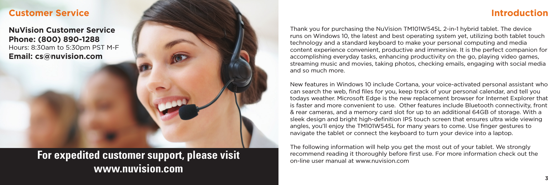 3IntroductionThank you for purchasing the NuVision TM101W545L 2-in-1 hybrid tablet. The device runs on Windows 10, the latest and best operating system yet, utilizing both tablet touch technology and a standard keyboard to make your personal computing and media content experience convenient, productive and immersive. It is the perfect companion for accomplishing everyday tasks, enhancing productivity on the go, playing video games, streaming music and movies, taking photos, checking emails, engaging with social media and so much more. New features in Windows 10 include Cortana, your voice-activated personal assistant who can search the web, ﬁnd ﬁles for you, keep track of your personal calendar, and tell you todays weather. Microsoft Edge is the new replacement browser for Internet Explorer that is faster and more convenient to use.  Other features include Bluetooth connectivity, front &amp; rear cameras, and a memory card slot for up to an additional 64GB of storage. With a sleek design and bright high-deﬁnition IPS touch screen that ensures ultra wide viewing angles, you’ll enjoy the TM101W545L for many years to come. Use ﬁnger gestures to navigate the tablet or connect the keyboard to turn your device into a laptop.The following information will help you get the most out of your tablet. We strongly recommend reading it thoroughly before ﬁrst use. For more information check out the on-line user manual at www.nuvision.comNuVision Customer ServicePhone: (800) 890-1288Hours: 8:30am to 5:30pm PST M-FEmail: cs@nuvision.comCustomer ServiceFor expedited customer support, please visitwww.nuvision.com