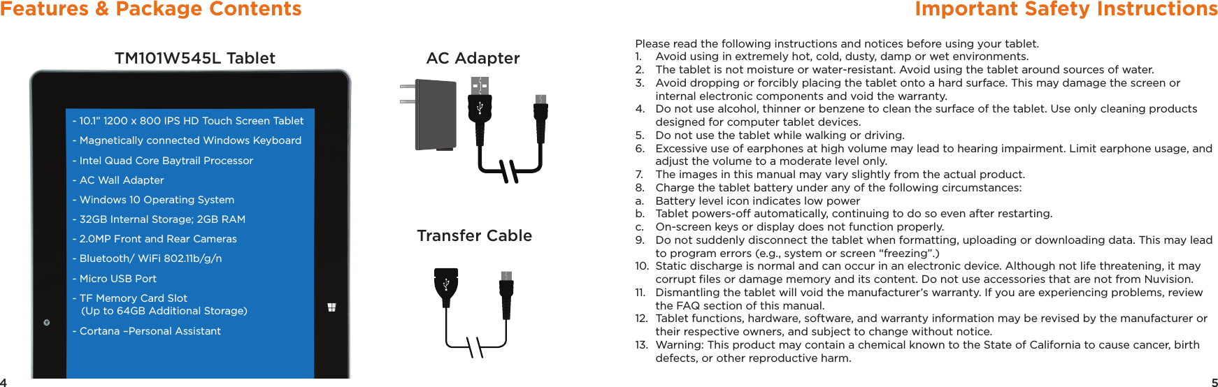 5Important Safety Instructions4Features &amp; Package ContentsTM101W545L Tablet AC AdapterTransfer Cable- 10.1” 1200 x 800 IPS HD Touch Screen Tablet- Magnetically connected Windows Keyboard - Intel Quad Core Baytrail Processor- AC Wall Adapter- Windows 10 Operating System- 32GB Internal Storage; 2GB RAM - 2.0MP Front and Rear Cameras- Bluetooth/ WiFi 802.11b/g/n - Micro USB Port - TF Memory Card Slot   (Up to 64GB Additional Storage) - Cortana –Personal AssistantPlease read the following instructions and notices before using your tablet.1.   Avoid using in extremely hot, cold, dusty, damp or wet environments.2.  The tablet is not moisture or water-resistant. Avoid using the tablet around sources of water.3.  Avoid dropping or forcibly placing the tablet onto a hard surface. This may damage the screen or internal electronic components and void the warranty.4.  Do not use alcohol, thinner or benzene to clean the surface of the tablet. Use only cleaning products designed for computer tablet devices.5.  Do not use the tablet while walking or driving.6.  Excessive use of earphones at high volume may lead to hearing impairment. Limit earphone usage, and adjust the volume to a moderate level only.7.  The images in this manual may vary slightly from the actual product.8.  Charge the tablet battery under any of the following circumstances:a.  Battery level icon indicates low powerb.  Tablet powers-off automatically, continuing to do so even after restarting.c.  On-screen keys or display does not function properly.9.  Do not suddenly disconnect the tablet when formatting, uploading or downloading data. This may lead to program errors (e.g., system or screen “freezing”.)10.  Static discharge is normal and can occur in an electronic device. Although not life threatening, it may corrupt ﬁles or damage memory and its content. Do not use accessories that are not from Nuvision.11.  Dismantling the tablet will void the manufacturer’s warranty. If you are experiencing problems, review the FAQ section of this manual.12.  Tablet functions, hardware, software, and warranty information may be revised by the manufacturer or their respective owners, and subject to change without notice.13.  Warning: This product may contain a chemical known to the State of California to cause cancer, birth defects, or other reproductive harm.