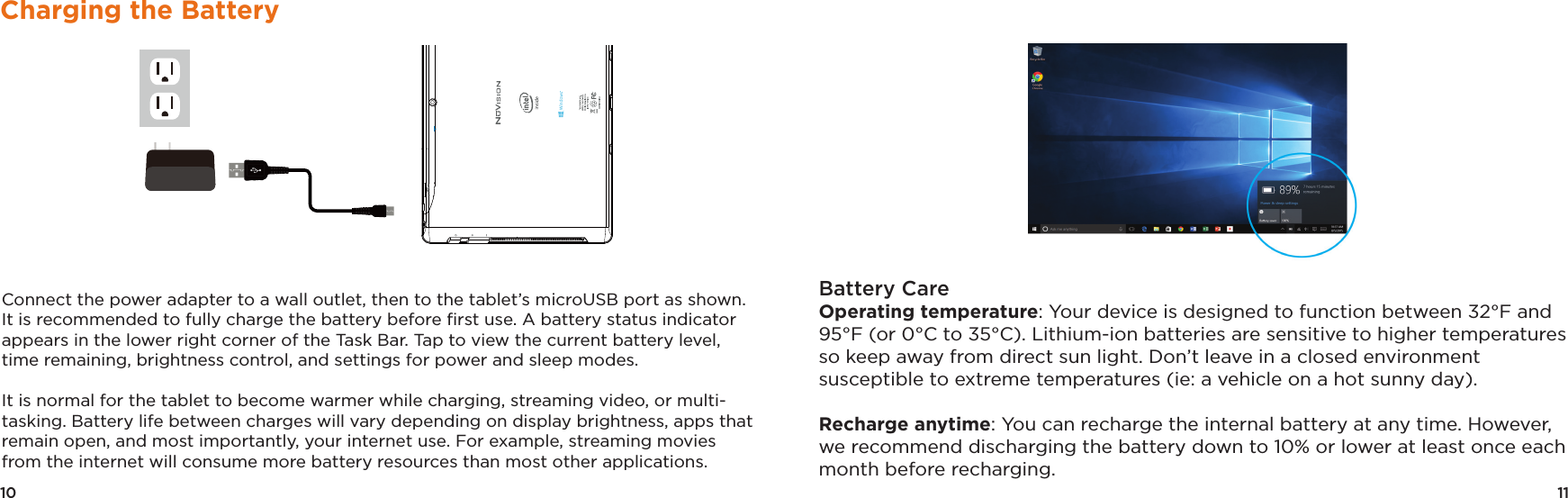 11Battery CareOperating temperature: Your device is designed to function between 32°F and 95°F (or 0°C to 35°C). Lithium-ion batteries are sensitive to higher temperatures so keep away from direct sun light. Don’t leave in a closed environment susceptible to extreme temperatures (ie: a vehicle on a hot sunny day). Recharge anytime: You can recharge the internal battery at any time. However, we recommend discharging the battery down to 10% or lower at least once each month before recharging.10Charging the BatteryConnect the power adapter to a wall outlet, then to the tablet’s microUSB port as shown. It is recommended to fully charge the battery before ﬁrst use. A battery status indicator appears in the lower right corner of the Task Bar. Tap to view the current battery level, time remaining, brightness control, and settings for power and sleep modes.It is normal for the tablet to become warmer while charging, streaming video, or multi-tasking. Battery life between charges will vary depending on display brightness, apps that remain open, and most importantly, your internet use. For example, streaming movies from the internet will consume more battery resources than most other applications. 