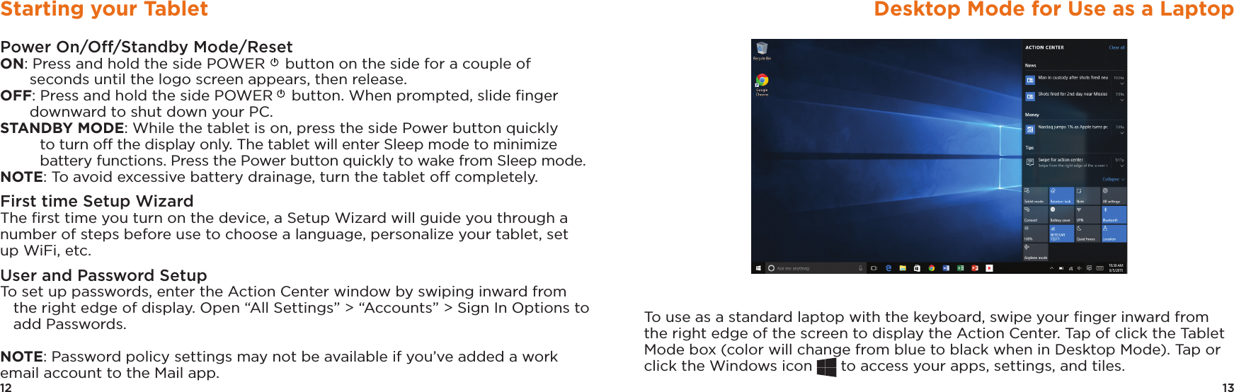 13Desktop Mode for Use as a LaptopTo use as a standard laptop with the keyboard, swipe your ﬁnger inward from the right edge of the screen to display the Action Center. Tap of click the Tablet Mode box (color will change from blue to black when in Desktop Mode). Tap or click the Windows icon   to access your apps, settings, and tiles.12Starting your TabletPower On/Off/Standby Mode/ResetON: Press and hold the side POWER  button on the side for a couple of seconds until the logo screen appears, then release.OFF: Press and hold the side POWER  button. When prompted, slide ﬁnger downward to shut down your PC. STANDBY MODE: While the tablet is on, press the side Power button quickly to turn off the display only. The tablet will enter Sleep mode to minimize battery functions. Press the Power button quickly to wake from Sleep mode. NOTE: To avoid excessive battery drainage, turn the tablet off completely.First time Setup WizardThe ﬁrst time you turn on the device, a Setup Wizard will guide you through a number of steps before use to choose a language, personalize your tablet, set up WiFi, etc.User and Password SetupTo set up passwords, enter the Action Center window by swiping inward from the right edge of display. Open “All Settings” &gt; “Accounts” &gt; Sign In Options to add Passwords. NOTE: Password policy settings may not be available if you’ve added a work email account to the Mail app.