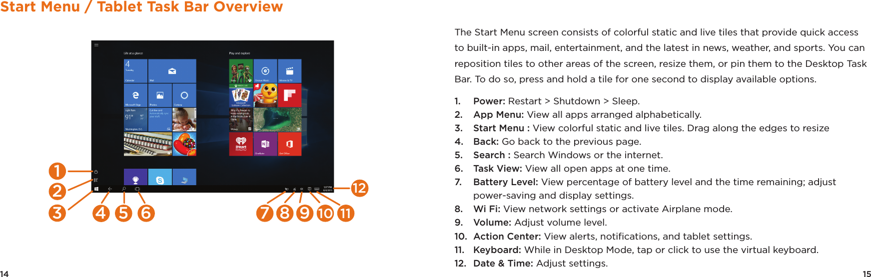 14 15Start Menu / Tablet Task Bar Overview6 7 8 9 10 115412312The Start Menu screen consists of colorful static and live tiles that provide quick access to built-in apps, mail, entertainment, and the latest in news, weather, and sports. You can reposition tiles to other areas of the screen, resize them, or pin them to the Desktop Task Bar. To do so, press and hold a tile for one second to display available options. 1.  Power: Restart &gt; Shutdown &gt; Sleep.2.  App Menu: View all apps arranged alphabetically.3.  Start Menu : View colorful static and live tiles. Drag along the edges to resize4.  Back: Go back to the previous page.5.  Search : Search Windows or the internet.6.  Task View: View all open apps at one time.7.  Battery Level: View percentage of battery level and the time remaining; adjust power-saving and display settings.8.  Wi Fi: View network settings or activate Airplane mode.9.  Volume: Adjust volume level.10.  Action Center: View alerts, notiﬁcations, and tablet settings.11.  Keyboard: While in Desktop Mode, tap or click to use the virtual keyboard. 12.  Date &amp; Time: Adjust settings.