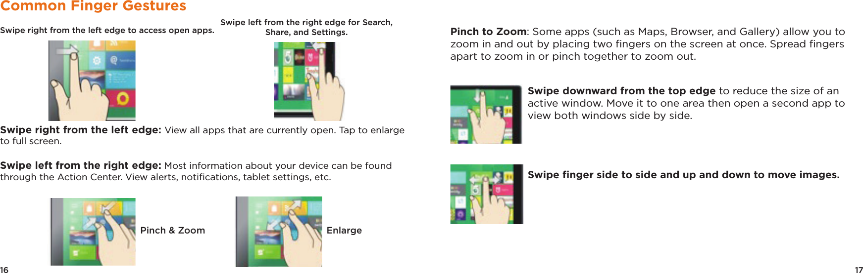 17Pinch to Zoom: Some apps (such as Maps, Browser, and Gallery) allow you to zoom in and out by placing two ﬁngers on the screen at once. Spread ﬁngers apart to zoom in or pinch together to zoom out.Swipe downward from the top edge to reduce the size of an active window. Move it to one area then open a second app to view both windows side by side.Swipe ﬁnger side to side and up and down to move images.16Common Finger GesturesSwipe right from the left edge to access open apps.                                                            Swipe right from the left edge: View all apps that are currently open. Tap to enlarge to full screen.Swipe left from the right edge: Most information about your device can be found through the Action Center. View alerts, notiﬁcations, tablet settings, etc.Pinch &amp; Zoom EnlargeSwipe left from the right edge for Search, Share, and Settings.