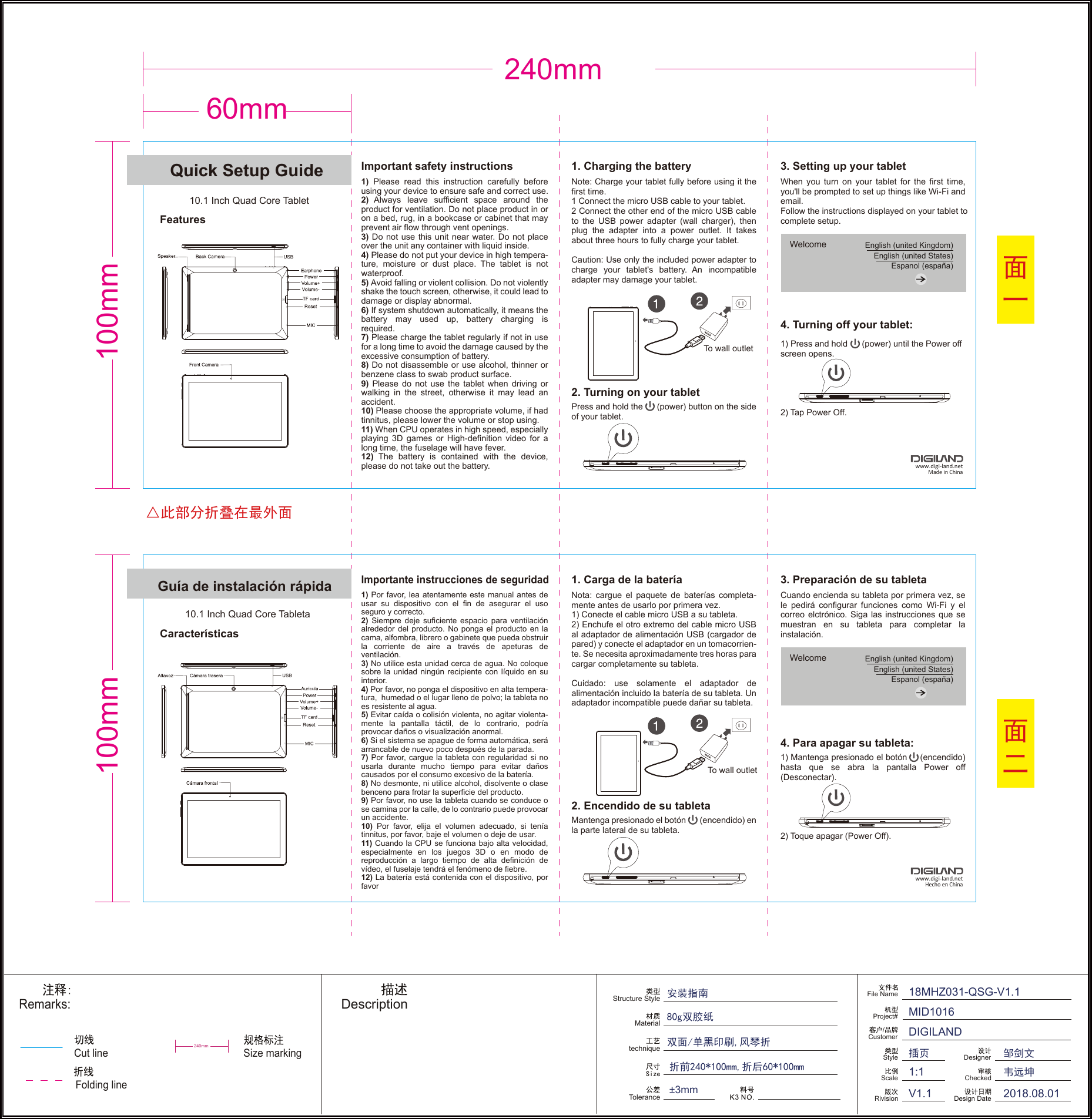 60mm240mm100mm100mmQuick Setup Guide10.1 Inch Quad Core TabletFeaturesImportant safety instructions 1. Charging the batteryNote: Charge your tablet fully before using it the first time.1 Connect the micro USB cable to your tablet.2 Connect the other end of the micro USB cable to the USB power adapter (wall charger), then plug the adapter into a power outlet. It takes about three hours to fully charge your tablet.Caution: Use only the included power adapter to charge your tablet&apos;s battery. An incompatible adapter may damage your tablet.When you turn on your tablet for the first time, you&apos;ll be prompted to set up things like Wi-Fi and email. Follow the instructions displayed on your tablet to complete setup.1) Press and hold      (power) until the Power offscreen opens.2) Tap Power Off.Press and hold the      (power) button on the side of your tablet.To wall outlet2. Turning on your tabletWelcome  English (united Kingdom)English (united States)Espanol (españa)3. Setting up your tablet4. Turning off your tablet:Guía de instalación rápida10.1 Inch Quad Core TabletaCaracterísticasImportante instrucciones de seguridad1. Carga de la bateríaNota: cargue el paquete de baterías completa-mente antes de usarlo por primera vez.1) Conecte el cable micro USB a su tableta.2) Enchufe el otro extremo del cable micro USB al adaptador de alimentación USB (cargador de pared) y conecte el adaptador en un tomacorrien-te. Se necesita aproximadamente tres horas para cargar completamente su tableta.Cuidado: use solamente el adaptador de alimentación incluido la batería de su tableta. Un adaptador incompatible puede dañar su tableta.Cuando encienda su tableta por primera vez, se le pedirá configurar funciones como Wi-Fi y el correo elctrónico. Siga las instrucciones que se muestran en su tableta para completar la instalación.1) Mantenga presionado el botón     (encendido) hasta que se abra la pantalla Power off (Desconectar).2) Toque apagar (Power Off).Mantenga presionado el botón       (encendido) en la parte lateral de su tableta.To wall outlet2. Encendido de su tabletaWelcome  English (united Kingdom)English (united States)Espanol (españa)3. Preparación de su tableta4. Para apagar su tableta:www.digi-land.netMade in Chinawww.digi-land.netHecho en China1) Please read this instruction carefully before  using your device to ensure safe and correct use.2) Always leave sufficient space around the product for ventilation. Do not place product in or on a bed, rug, in a bookcase or cabinet that may prevent air flow through vent openings.3) Do not use this unit near water. Do not place over the unit any container with liquid inside.4) Please do not put your device in high tempera-ture, moisture or dust place. The tablet is not waterproof.5) Avoid falling or violent collision. Do not violently shake the touch screen, otherwise, it could lead to damage or display abnormal.6) If system shutdown automatically, it means the battery may used up, battery charging is      required.7) Please charge the tablet regularly if not in use for a long time to avoid the damage caused by the excessive consumption of battery.8) Do not disassemble or use alcohol, thinner or benzene class to swab product surface.9) Please do not use the tablet when driving or walking in the street, otherwise it may lead an accident.10) Please choose the appropriate volume, if had tinnitus, please lower the volume or stop using.11) When CPU operates in high speed, especially playing 3D games or High-definition video for a long time, the fuselage will have fever.12) The battery is contained with the device, please do not take out the battery.1) Por favor, lea atentamente este manual antes de usar su dispositivo con el fin de asegurar el uso seguro y correcto. 2) Siempre deje suficiente espacio para ventilación alrededor del producto. No ponga el producto en la cama, alfombra, librero o gabinete que pueda obstruir la corriente de aire a través de apeturas de ventilación.3) No utilice esta unidad cerca de agua. No coloque sobre la unidad ningún recipiente con líquido en su interior. 4) Por favor, no ponga el dispositivo en alta tempera-tura,  humedad o el lugar lleno de polvo; la tableta no es resistente al agua.5) Evitar caída o colisión violenta, no agitar violenta-mente la pantalla táctil, de lo contrario, podría provocar daños o visualización anormal. 6) Si el sistema se apague de forma automática, será arrancable de nuevo poco después de la parada.7) Por favor, cargue la tableta con regularidad si no usarla durante mucho tiempo para evitar daños causados por el consumo excesivo de la batería. 8) No desmonte, ni utilice alcohol, disolvente o clase benceno para frotar la superficie del producto.9) Por favor, no use la tableta cuando se conduce o se camina por la calle, de lo contrario puede provocar un accidente. 10) Por favor, elija el volumen adecuado, si tenía tinnitus, por favor, baje el volumen o deje de usar.11) Cuando la CPU se funciona bajo alta velocidad,     especialmente en los juegos 3D o en modo de reproducción a largo tiempo de alta definición de vídeo, el fuselaje tendrá el fenómeno de fiebre. 12) La batería está contenida con el dispositivo, por favorCut lineRemarks:Structure StyleMaterialtechniqueToleranceDescription折前240*100mm,折后60*100mm±3mmSize markingFile NameRivision/CustomerProject#ScaleStyle18MHZ031-QSG-V1.1 MID1016DIGILANDV1.11:1DesignerCheckedDesign Date 2018.08.01安装指南80g双胶纸双面/单黑印刷,风琴折韦远坤邹剑文插页240mm△此部分折叠在最外面面一面二Folding line