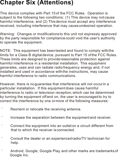 This device complies with Part 15 of the FCC Rules.  Operation is subject to the following two conditions:  (1) This device may not cause harmful interference, and (2) This device must accept any interference received, including interference that may cause undesired operation. Warning:  Changes or modifications to this unit not expressly approved by the party responsible for compliance could void the user&apos;s authority to operate the equipment. NOTE:  This equipment has been tested and found to comply with the limits for a Class B digital device, pursuant to Part 15 of the FCC Rules.  These limits are designed to provide reasonable protection against harmful interference in a residential installation.  This equipment generates, uses and can radiate radio frequency energy and, if not installed and used in accordance with the instructions, may cause harmful interference to radio communications. However, there is no guarantee that interference will not occur in a particular installation.  If this equipment does cause harmful interference to radio or television reception, which can be determined by turning the equipment off and on, the user is encouraged to try to correct the interference by one or more of the following measures:        Reorient or relocate the receiving antenna.       Increase the separation between the equipment and receiver.       Connect the equipment into an outlet on a circuit different from                   that to which the receiver is connected.       Consult the dealer or an experienced radio/TV technician for            help.       Android, Google, Google Play, and other marks are trademarks of           Google Inc.Chapter Six (Attentions)