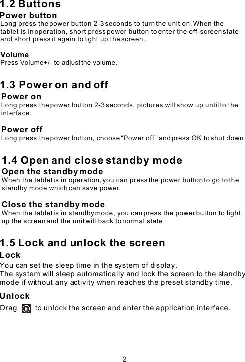 1.2 ButtonsPower button1.5 Lock and unlock the screen Lock You can set the sleep time in the system of display.The system will sleep automatically and lock the screen to the standby mode if without any activity when reaches the preset standby time.UnlockDrag         to unlock the screen and enter the application interface.2Long press the power button 2-3 seconds to turn the unit on. When the tablet is in operation, short press power button to enter the off-screen state and short press it again to light up the screen. 1.3 Power on and offPower onLong press the power button 2-3 seconds, pictures will show up until to the interface. Power offLong press the power button, choose “Power off” and press OK to shut down. 1.4 Open and close standby modeOpen the standby modeWhen the tablet is in operation, you can press the power button to go to the standby mode which can save power.Close the standby modeWhen the tablet is in standby mode, you can press the power button to light up the screen and the unit will back to normal state.VolumePress Volume+/- to adjust the volume.