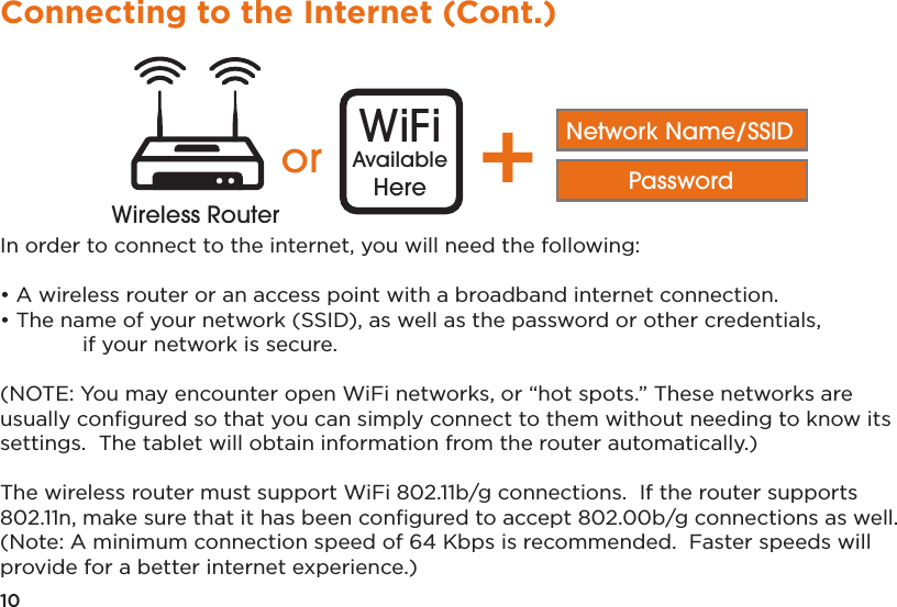 10Connecting to the Internet (Cont.)In order to connect to the internet, you will need the following:• A wireless router or an access point with a broadband internet connection.• The name of your network (SSID), as well as the password or other credentials,   if your network is secure.(NOTE: You may encounter open WiFi networks, or “hot spots.” These networks are usually conﬁgured so that you can simply connect to them without needing to know its settings.  The tablet will obtain information from the router automatically.)The wireless router must support WiFi 802.11b/g connections.  If the router supports 802.11n, make sure that it has been conﬁgured to accept 802.00b/g connections as well. (Note: A minimum connection speed of 64 Kbps is recommended.  Faster speeds will provide for a better internet experience.)Distance may varyor WiFiAvailableHere +Network Name/SSIDPasswordWireless RouterWireless Router