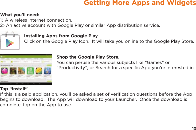 13Getting More Apps and WidgetsWhat you’ll need:1) A wireless internet connection.2) An active account with Google Play or similar App distribution service.Installing Apps from Google PlayClick on the Google Play Icon.  It will take you online to the Google Play Store.Shop the Google Play Store.You can peruse the various subjects like “Games” or “Productivity”, or Search for a speciﬁc App you’re interested in.Tap “Install”If this is a paid application, you’ll be asked a set of veriﬁcation questions before the App begins to download.  The App will download to your Launcher.  Once the download is complete, tap on the App to use.