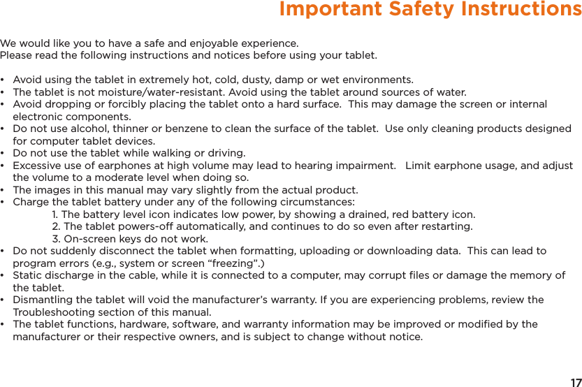 17Important Safety InstructionsWe would like you to have a safe and enjoyable experience.  Please read the following instructions and notices before using your tablet.•   Avoid using the tablet in extremely hot, cold, dusty, damp or wet environments.•   The tablet is not moisture/water-resistant. Avoid using the tablet around sources of water.•   Avoid dropping or forcibly placing the tablet onto a hard surface.  This may damage the screen or internal electronic components.•   Do not use alcohol, thinner or benzene to clean the surface of the tablet.  Use only cleaning products designed for computer tablet devices.•   Do not use the tablet while walking or driving.•   Excessive use of earphones at high volume may lead to hearing impairment.   Limit earphone usage, and adjust the volume to a moderate level when doing so.•   The images in this manual may vary slightly from the actual product. •   Charge the tablet battery under any of the following circumstances:    1. The battery level icon indicates low power, by showing a drained, red battery icon.    2. The tablet powers-off automatically, and continues to do so even after restarting.    3. On-screen keys do not work.•  Do not suddenly disconnect the tablet when formatting, uploading or downloading data.  This can lead to program errors (e.g., system or screen “freezing”.)•  Static discharge in the cable, while it is connected to a computer, may corrupt ﬁles or damage the memory of the tablet.•  Dismantling the tablet will void the manufacturer’s warranty. If you are experiencing problems, review the Troubleshooting section of this manual.•  The tablet functions, hardware, software, and warranty information may be improved or modiﬁed by the manufacturer or their respective owners, and is subject to change without notice.