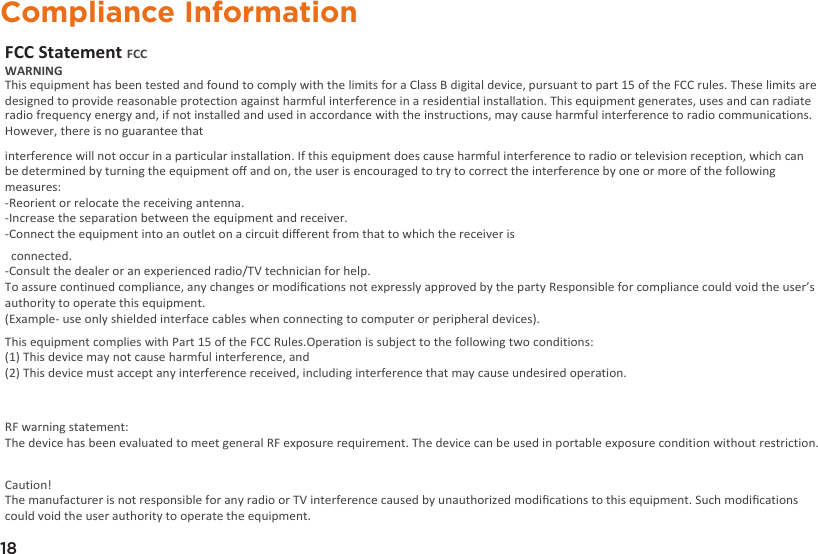 18Compliance InformationFCC Statement FCC WARNING This equipment has been tested and found to comply with the limits for a Class B digital device,  pursuant to part 15 of the FCC rules. These limits are designed to provide reasonable protection a gainst harmful interference in a residential installation. This equipment generates, uses and can radiate radio frequency energy and, if not installed and used in accordance with the instructions, may cause harmful interference to radio communications. However, there is no guarantee that interference will not occur in a particular installation. If this equipment does cause harmful interference to radio or television reception, which can be determined by turning the equipment oﬀ and on, the user is encouraged to try to correct the interference by one or more of the following measures:-Reorient or relocate the receiving antenna.-Increase the separation between the equipment and receiver.-Connect the equipment into an outlet on a circuit diﬀerent from that to which the receiver is   connected.-Consult the dealer or an experienced radio/TV technician for help.To assure continued compliance, any changes or modiﬁcations not expressly approved by the party Responsible for compliance could void the user’s authority to operate this equipment. (Example- use only shielded interface cables when connecting to computer or peripheral devices).This equipment complies with Part 15 of the FCC Rules.Operation is subject to the following two conditions:  (1) This device may not cause harmful interference, and  (2) This device must accept any interference received, including interference that may cause undesired operation.  RF warning statement:The device has been evaluated to meet general RF exposure requirement. The device can be used in portable exposure condition without restriction.Caution! The manufacturer is not responsible for any radio or TV interference caused by unauthorized modiﬁcations to this equipment. Such modiﬁcations could void the user authority to operate the equipment.
