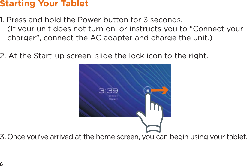 6Starting Your Tablet1. Press and hold the Power button for 3 seconds.  (If your unit does not turn on, or instructs you to “Connect your charger”, connect the AC adapter and charge the unit.)2. At the Start-up screen, slide the lock icon to the right.3. Once you’ve arrived at the home screen, you can begin using your tablet.