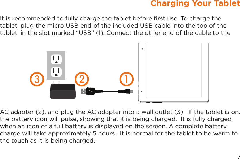 7Charging Your TabletIt is recommended to fully charge the tablet before ﬁrst use. To charge the tablet, plug the micro USB end of the included USB cable into the top of the tablet, in the slot marked “USB” (1). Connect the other end of the cable to the AC adapter (2), and plug the AC adapter into a wall outlet (3).  If the tablet is on, the battery icon will pulse, showing that it is being charged.  It is fully charged when an icon of a full battery is displayed on the screen. A complete battery charge will take approximately 5 hours.  It is normal for the tablet to be warm to the touch as it is being charged.  123