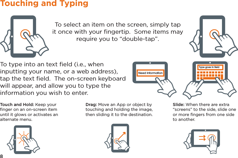 8Touching and TypingType goes in fieldNeed InformationType goes in fieldNeed InformationType goes in fieldNeed InformationType goes in fieldNeed InformationType goes in fieldNeed InformationType goes in fieldNeed InformationTo select an item on the screen, simply tap it once with your ﬁngertip.  Some items may require you to “double-tap”.To type into an text ﬁeld (i.e., when inputting your name, or a web address), tap the text ﬁeld.  The on-screen keyboard will appear, and allow you to type the information you wish to enter.Touch and Hold: Keep your ﬁnger on an on-screen item until it glows or activates an alternate menu.Drag: Move an App or object by touching and holding the image, then sliding it to the destination.Slide: When there are extra “screens” to the side, slide one or more ﬁngers from one side to another.