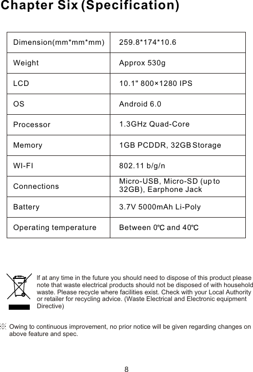 Chapter Six (Specification)Dimension(mm*mm*mm)WeightLCDOSProcessorMemoryWI-FIConnectionsBatteryOperating temperature259.8*174*10.6Approx 530g10.1&quot; 800×1280 IPSAndroid 6.01.3GHz Quad-Core  1GB PCDDR, 32GB Storage802.11 b/g/nMicro-USB, Micro-SD (up to 32GB), Earphone Jack3.7V 5000mAh Li-PolyBetween 0  and 408Owing to continuous improvement, no prior notice will be given regarding changes on above feature and spec. lf at any time in the future you should need to dispose of this product pleasenote that waste electrical products should not be disposed of with householdwaste. Please recycle where facilities exist. Check with your Local Authorityor retailer for recycling advice. (Waste Electrical and Electronic equipmentDirective)