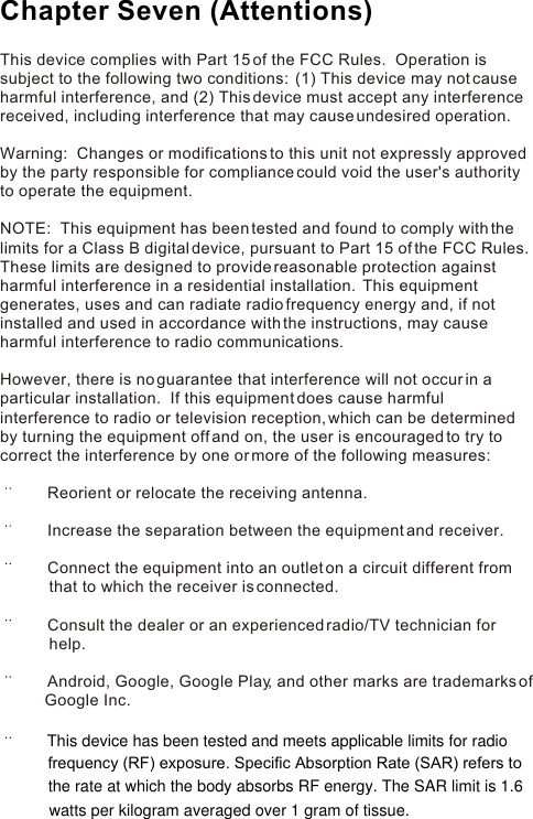 This device complies with Part 15 of the FCC Rules.  Operation is subject to the following two conditions:  (1) This device may not cause harmful interference, and (2) This device must accept any interference received, including interference that may cause undesired operation. Warning:  Changes or modifications to this unit not expressly approved by the party responsible for compliance could void the user&apos;s authority to operate the equipment. NOTE:  This equipment has been tested and found to comply with the limits for a Class B digital device, pursuant to Part 15 of the FCC Rules.  These limits are designed to provide reasonable protection against harmful interference in a residential installation.  This equipment generates, uses and can radiate radio frequency energy and, if not installed and used in accordance with the instructions, may cause harmful interference to radio communications. However, there is no guarantee that interference will not occur in a particular installation.  If this equipment does cause harmful interference to radio or television reception, which can be determined by turning the equipment off and on, the user is encouraged to try to correct the interference by one or more of the following measures:        Reorient or relocate the receiving antenna.       Increase the separation between the equipment and receiver.       Connect the equipment into an outlet on a circuit different from                   that to which the receiver is connected.       Consult the dealer or an experienced radio/TV technician for            help.       Android, Google, Google Play, and other marks are trademarks of           Google Inc.Chapter Seven (Attentions)This device has been tested and meets applicable limits for radiofrequency (RF) exposure. Specific Absorption Rate (SAR) refers to the rate at which the body absorbs RF energy. The SAR limit is 1.6watts per kilogram averaged over 1 gram of tissue.