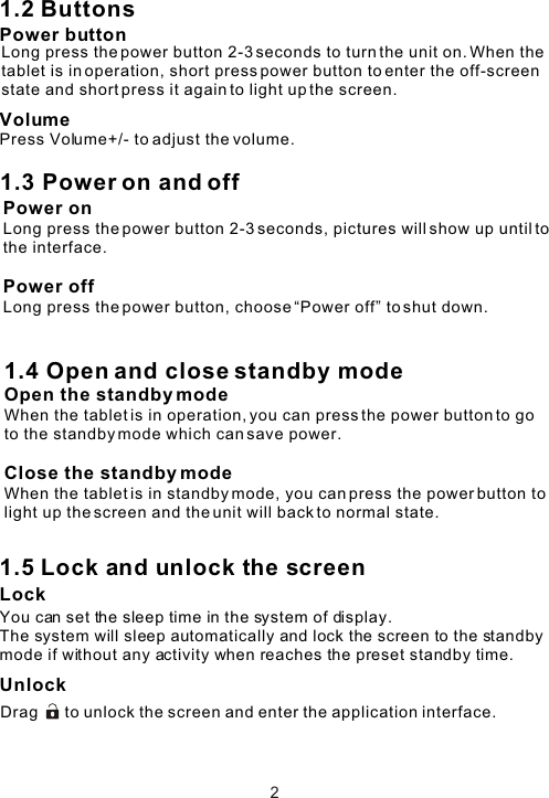 1.2 ButtonsPower buttonVolumePress Volume+/- to adjust the volume.1.5 Lock and unlock the screen Lock You can set the sleep time in the system of display.The system will sleep automatically and lock the screen to the standby mode if without any activity when reaches the preset standby time.UnlockDrag      to unlock the screen and enter the application interface.Long press the power button 2-3 seconds to turn the unit on. When the tablet is in operation, short press power button to enter the off-screen state and short press it again to light up the screen. 1.3 Power on and offPower onLong press the power button 2-3 seconds, pictures will show up until to the interface. Power offLong press the power button, choose “Power off” to shut down. 1.4 Open and close standby modeOpen the standby modeWhen the tablet is in operation, you can press the power button to go to the standby mode which can save power.Close the standby modeWhen the tablet is in standby mode, you can press the power button to light up the screen and the unit will back to normal state.2