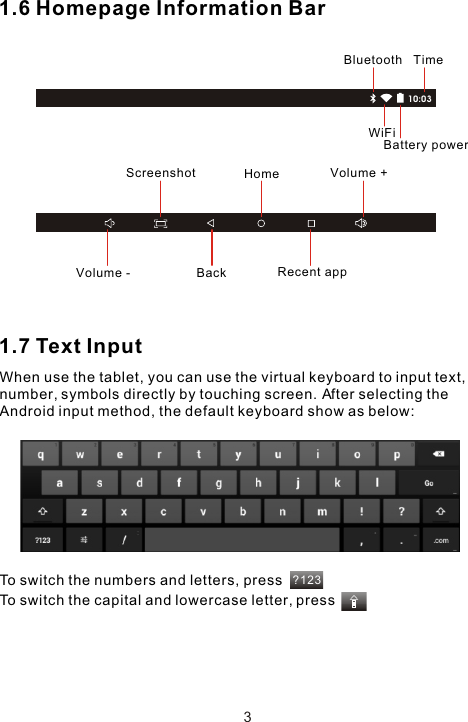 10:03?1231.6 Homepage Information Bar1.7 Text InputWhen use the tablet, you can use the virtual keyboard to input text, number, symbols directly by touching screen. After selecting the Android input method, the default keyboard show as below: To switch the numbers and letters, pressTo switch the capital and lowercase letter, pressTimeBluetoothWiFiBattery powerBack  Recent appHomeVolume -Volume +Screenshot3