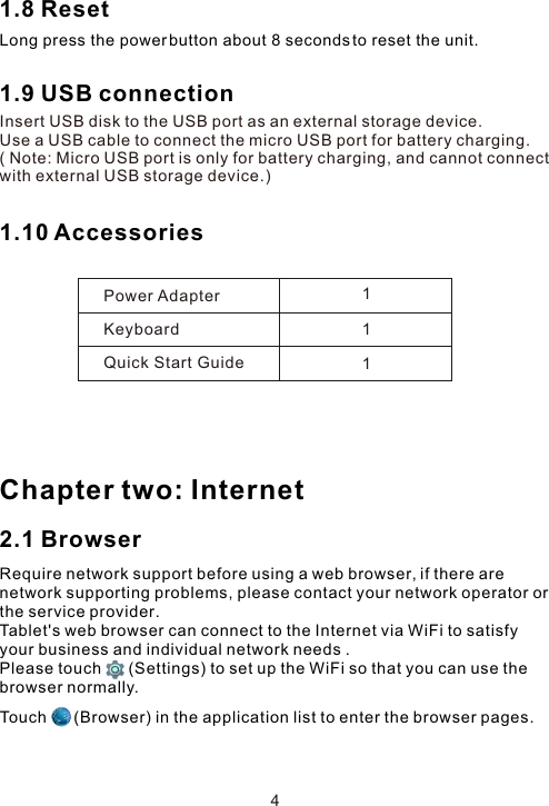 1.8 Reset 1.9 USB connection Insert USB disk to the USB port as an external storage device.Use a USB cable to connect the micro USB port for battery charging.( Note: Micro USB port is only for battery charging, and cannot connect with external USB storage device.)1.10 Accessories Chapter two: Internet2.1 BrowserRequire network support before using a web browser, if there are network supporting problems, please contact your network operator or the service provider.Tablet&apos;s web browser can connect to the Internet via WiFi to satisfy your business and individual network needs .Please touch      (Settings) to set up the WiFi so that you can use the browser normally. Power AdapterKeyboardQuick Start Guide111Touch      (Browser) in the application list to enter the browser pages.Long press the power button about 8 seconds to reset the unit.4