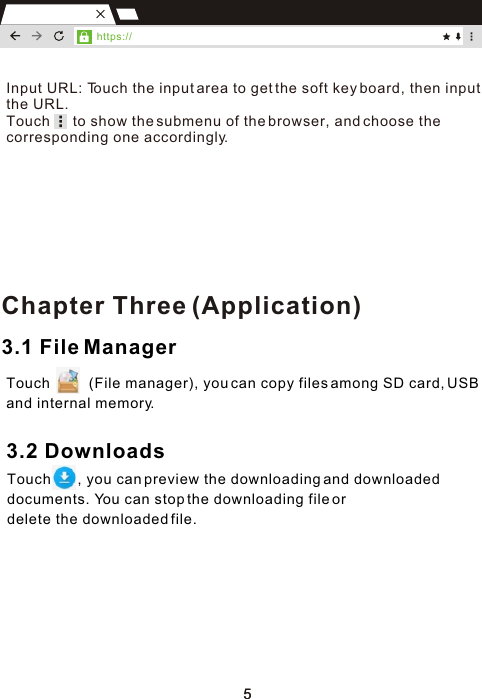 553.1 File ManagerTouch          (File manager), you can copy files among SD card, USB and internal memory.3.2 DownloadsTouch       , you can preview the downloading and downloaded documents. You can stop the downloading file or delete the downloaded file.Chapter Three (Application)https://Input URL: Touch the input area to get the soft key board, then input the URL.Touch      to show the submenu of the browser, and choose the corresponding one accordingly.