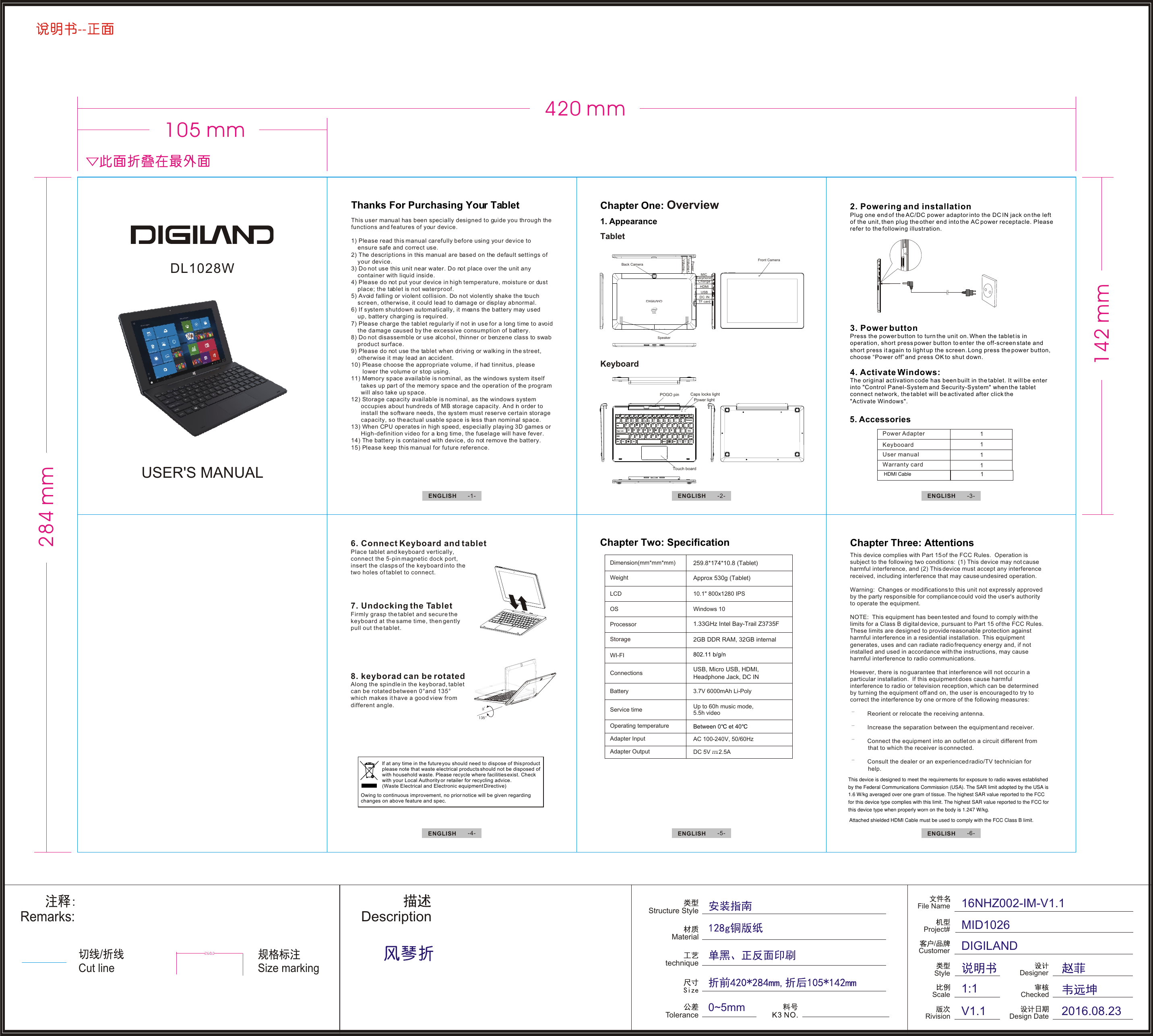 Cut line/Remarks:Structure StyleMaterialtechniqueToleranceDescription0~5mmSize markingFile NameRivision/CustomerProject#ScaleStyle16NHZ002-IM-V1.1MID1026DIGILANDV1.11:1DesignerCheckedDesign Date 2016.08.23KeyboardTabletPOGO pin Caps locks lightTouch boardPower lightThis user manual has been specially designed to guide you through the functions and features of your device.1) Please read this manual carefully before using your device to      ensure safe and correct use.2) The descriptions in this manual are based on the default settings of     your device.  3) Do not use this unit near water. Do not place over the unit any     container with liquid inside.  4) Please do not put your device in high temperature, moisture or dust     place; the tablet is not waterproof. 5) Avoid falling or violent collision. Do not violently shake the touch     screen, otherwise, it could lead to damage or display abnormal.6) If system shutdown automatically, it means the battery may used     up, battery charging is required.    7) Please charge the tablet regularly if not in use for a long time to avoid     the damage caused by the excessive consumption of battery.8) Do not disassemble or use alcohol, thinner or benzene class to swab     product surface.9) Please do not use the tablet when driving or walking in the street,     otherwise it may lead an accident. 10) Please choose the appropriate volume, if had tinnitus, please         lower the volume or stop using.11) Memory space available is nominal, as the windows system itself       takes up part of the memory space and the operation of the program       will also take up space.12) Storage capacity available is nominal, as the windows system       occupies about hundreds of MB storage capacity. And in order to       install the software needs, the system must reserve certain storage       capacity, so the actual usable space is less than nominal space.13) When CPU operates in high speed, especially playing 3D games or       High-definition video for a long time, the fuselage will have fever.14) The battery is contained with device, do not remove the battery.15) Please keep this manual for future reference.DL1028WUSER&apos;S MANUAL1. AppearanceChapter One: Overview3. Power buttonPress the power button to turn the unit on. When the tablet is in operation, short press power button to enter the off-screen state and short press it again to light up the screen. Long press the power button, choose “Power off” and press OK to shut down.4. Activate Windows:The original activation code has been built in the tablet. It will be enterinto &quot;Control Panel-System and Security-System&quot; when the tablet connect network, the tablet will be activated after click the&quot;Activate Windows&quot;.5. Accessories Power AdapterKeybooardUser manuaIWarranty card1111This device complies with Part 15 of the FCC Rules.  Operation is subject to the following two conditions:  (1) This device may not cause harmful interference, and (2) This device must accept any interference received, including interference that may cause undesired operation. Warning:  Changes or modifications to this unit not expressly approved by the party responsible for compliance could void the user&apos;s authority to operate the equipment. NOTE:  This equipment has been tested and found to comply with the limits for a Class B digital device, pursuant to Part 15 of the FCC Rules.  These limits are designed to provide reasonable protection against harmful interference in a residential installation.  This equipment generates, uses and can radiate radio frequency energy and, if not installed and used in accordance with the instructions, may cause harmful interference to radio communications. However, there is no guarantee that interference will not occur in a particular installation.  If this equipment does cause harmful interference to radio or television reception, which can be determined by turning the equipment off and on, the user is encouraged to try to correct the interference by one or more of the following measures:        Reorient or relocate the receiving antenna.       Increase the separation between the equipment and receiver.       Connect the equipment into an outlet on a circuit different from                   that to which the receiver is connected.       Consult the dealer or an experienced radio/TV technician for            help.Chapter Three: AttentionsChapter Two: SpecificationDimension(mm*mm*mm)WeightLCDOSProcessorStorageWI-FIConnectionsBatteryService timeOperating temperatureAdapter InputAdapter Output10.1&quot; 800x1280 IPSWindows 10802.11 b/g/n3.7V 6000mAh Li-PolyUp to 60h music mode, 5.5h videoBetween 0  et 40AC 100-240V, 50/60HzDC 5V     2.5AOwing to continuous improvement, no prior notice will be given regarding changes on above feature and spec. lf at any time in the future you should need to dispose of this product please note that waste electrical products should not be disposed ofwith household waste. Please recycle where facilities exist. Check with your Local Authority or retailer for recycling advice. (Waste Electrical and Electronic equipment Directive)ENGLISH  -1- ENGLISH  -2-ENGLISH  -4- ENGLISH  -5- ENGLISH  -6-ENGLISH  -3-Thanks For Purchasing Your Tablet 7. Undocking the TabletFirmly grasp the tablet and secure the keyboard at the same time, then gently pull out the tablet.8. keyborad can be rotatedAlong the spindle in the keyborad, tablet can be rotated between 0°and 135° which makes it have a good view from different angle.6. Connect Keyboard and tabletPlace tablet and keyboard vertically, cinsert the clasps of the keyboard into the two holes of tablet to connect.onnect the 5-pin magnetic dock port, 2. Powering and installationPlug one end of the AC/DC power adaptor into the DC IN jack on the left of the unit, then plug the other end into the AC power receptacle. Please refer to the following illustration.--259.8*174*10.8 (Tablet)Approx 530g (Tablet) 2GB DDR RAM, 32GB internalUSB, Micro USB, HDMI,Headphone Jack, DC IN1.33GHz Intel Bay-Trail Z3735F284 mm142 mm420 mm105 mmFront CameraBack CameraVolume+Volume-SpeakerEarphoneUSBHDMITF cardPowerMICChargeDC INThis device is designed to meet the requirements for exposure to radio waves establishedby the Federal Communications Commission (USA). The SAR limit adopted by the USA is1.6 W/kg averaged over one gram of tissue. The highest SAR value reported to the FCCfor this device type complies with this limit. The highest SAR value reported to the FCC forthis device type when properly worn on the body is 1.247 W/kg.Attached shielded HDMI Cable must be used to comply with the FCC Class B limit.HDMI Cable  1