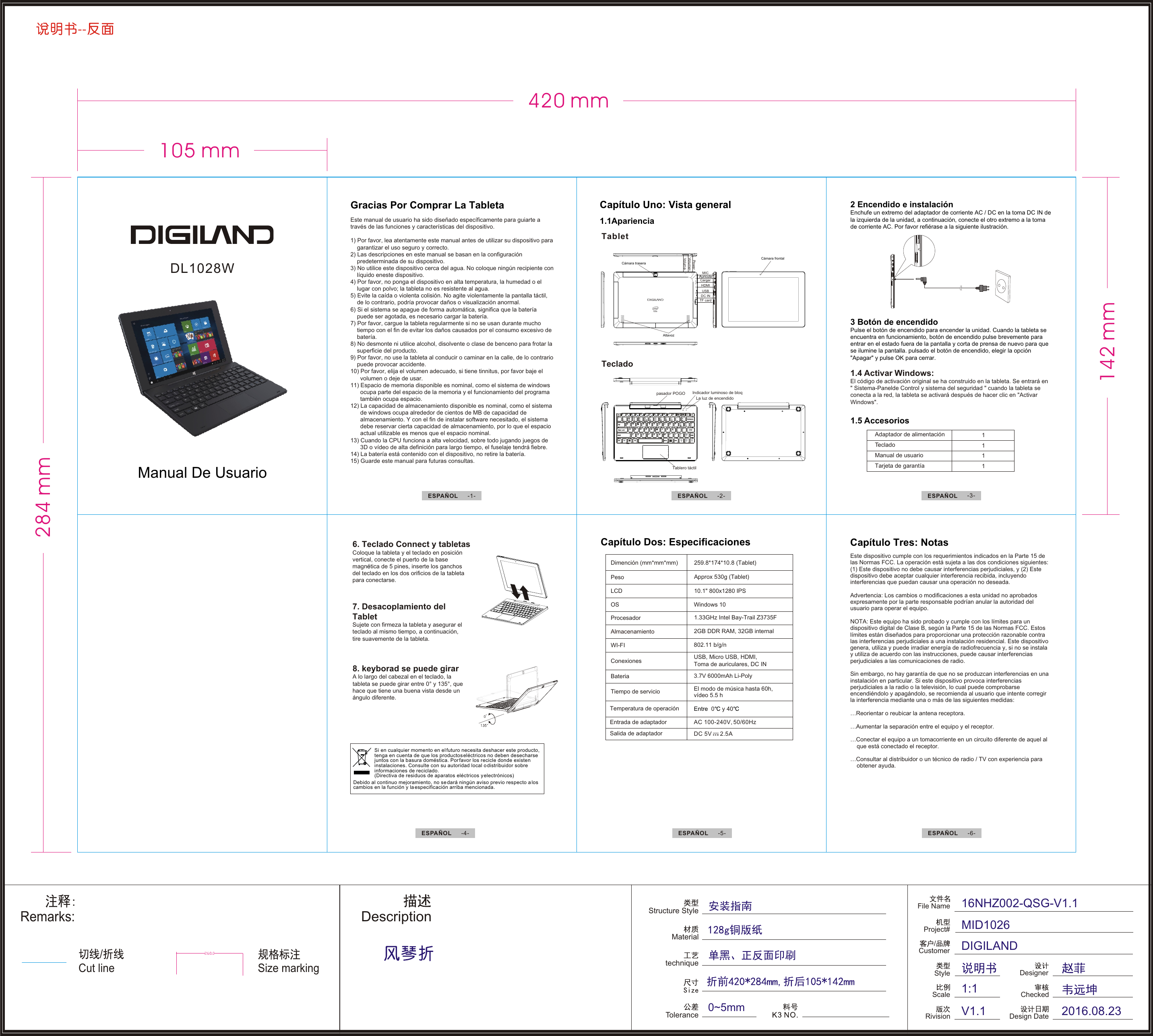 --Cut line/Remarks:Structure StyleMaterialtechniqueToleranceDescription0~5mmSize markingFile NameRivision/CustomerProject#ScaleStyle16NHZ002-QSG-V1.1MID1026DIGILANDV1.11:1DesignerCheckedDesign Date 2016.08.23DL1028W AuriculaAltavozCámara traseraCámara frontalVolume+Volume-USBHDMITF cardPowerMICCargarDC INTeclado Tabletpasador POGO Indicador luminoso de bloqTablero táctilLa luz de encendidoESPAÑOL  -3-ESPAÑOLESPAÑOL  -5- -4- ESPAÑOL  -6-1111Adaptador de alimentación TManual de usuario Tarjeta de garantía eclado1.5 Accesorios Si en cualquier momento en el futuro necesita deshacer este producto, tenga en cuenta de que los productos eléctricos no deben desecharse juntos con la basura doméstica. Por favor los recicle donde existen instalaciones. Consulte con su autoridad local o distribuidor sobre informaciones de reciclado. (Directiva de residuos de aparatos eléctricos y electrónicos) Debido al continuo mejoramiento, no se dará ningún aviso previo respecto a los cambios en la función y la especificación arriba mencionada.Este dispositivo cumple con los requerimientos indicados en la Parte 15 de las Normas FCC. La operación está sujeta a las dos condiciones siguientes: (1) Este dispositivo no debe causar interferencias perjudiciales, y (2) Este dispositivo debe aceptar cualquier interferencia recibida, incluyendo interferencias que puedan causar una operación no deseada. Advertencia: Los cambios o modificaciones a esta unidad no aprobados expresamente por la parte responsable podrían anular la autoridad del usuario para operar el equipo.NOTA: Este equipo ha sido probado y cumple con los límites para un dispositivo digital de Clase B, según la Parte 15 de las Normas FCC. Estos límites están diseñados para proporcionar una protección razonable contra las interferencias perjudiciales a una instalación residencial. Este dispositivo genera, utiliza y puede irradiar energía de radiofrecuencia y, si no se instala y utiliza de acuerdo con las instrucciones, puede causar interferencias perjudiciales a las comunicaciones de radio.Sin embargo, no hay garantía de que no se produzcan interferencias en una instalación en particular. Si este dispositivo provoca interferencias perjudiciales a la radio o la televisión, lo cual puede comprobarse encendiéndolo y apagándolo, se recomienda al usuario que intente corregir la interferencia mediante una o más de las siguientes medidas:…Reorientar o reubicar la antena receptora. …Aumentar la separación entre el equipo y el receptor. …Conectar el equipo a un tomacorriente en un circuito diferente de aquel al     que está conectado el receptor. …Consultar al distribuidor o un técnico de radio / TV con experiencia para     obtener ayuda.Capítulo Tres: NotasTemperatura de operación Entre  0  y 40Entrada de adaptadorSalida de adaptadorAC 100-240V, 50/60HzDC 5V     2.5ADimención (mm*mm*mm)PesoLCDOSProcesadorAlmacenamientoWI-FIConexionesBateriaTiempo de servicioWindows 10802.11 b/g/nUSB, Micro USB, HDMI, Toma de auriculares, DC IN3.7V 6000mAh Li-PolyCapítulo Dos: Especificaciones El modo de música hasta 60h, vídeo 5.5 h3 Botón de encendidoPulse el botón de encendido para encender la unidad. Cuando la tableta se encuentra en funcionamiento, botón de encendido pulse brevemente para entrar en el estado fuera de la pantalla y corta de prensa de nuevo para que se ilumine la pantalla. pulsado el botón de encendido, elegir la opción &quot;Apagar&quot; y pulse OK para cerrar.1.4 Activar Windows:El código de activación original se ha construido en la tableta. Se entrará en &quot; Sistema-Panelde Control y sistema del seguridad &quot; cuando la tableta se conecta a la red, la tableta se activará después de hacer clic en &quot;Activar Windows&quot;.ESPAÑOL  -1- ESPAÑOL  -2-Capítulo Uno: Vista general 1.1Apariencia Este manual de usuario ha sido diseñado específicamente para guiarte a través de las funciones y características del dispositivo.1) Por favor, lea atentamente este manual antes de utilizar su dispositivo para     garantizar el uso seguro y correcto.2) Las descripciones en este manual se basan en la configuración     predeterminada de su dispositivo.3) No utilice este dispositivo cerca del agua. No coloque ningún recipiente con     líquido eneste dispositivo.4) Por favor, no ponga el dispositivo en alta temperatura, la humedad o el     lugar con polvo; la tableta no es resistente al agua.5) Evite la caída o violenta colisión. No agite violentamente la pantalla táctil,     de lo contrario, podría provocar daños o visualización anormal.6) Si el sistema se apague de forma automática, significa que la batería     puede ser agotada, es necesario cargar la batería.7) Por favor, cargue la tableta regularmente si no se usan durante mucho     tiempo con el fin de evitar los daños causados por el consumo excesivo de     batería.8) No desmonte ni utilice alcohol, disolvente o clase de benceno para frotar la     superficie del producto.9) Por favor, no use la tableta al conducir o caminar en la calle, de lo contrario     puede provocar accidente.10) Por favor, elija el volumen adecuado, si tiene tinnitus, por favor baje el       volumen o deje de usar.11) Espacio de memoria disponible es nominal, como el sistema de windows       ocupa parte del espacio de la memoria y el funcionamiento del programa       también ocupa espacio.12) La capacidad de almacenamiento disponible es nominal, como el sistema       de windows ocupa alrededor de cientos de MB de capacidad de       almacenamiento. Y con el fin de instalar software necesitado, el sistema       debe reservar cierta capacidad de almacenamiento, por lo que el espacio       actual utilizable es menos que el espacio nominal.13) Cuando la CPU funciona a alta velocidad, sobre todo jugando juegos de       3D o vídeo de alta definición para largo tiempo, el fuselaje tendrá fiebre.14) La batería está contenido con el dispositivo, no retire la batería.15) Guarde este manual para futuras consultas.Gracias Por Comprar La Tableta7. Desacoplamiento del TabletSujete con firmeza la tableta y asegurar el teclado al mismo tiempo, a continuación, tire suavemente de la tableta.8. keyborad se puede girarA lo largo del cabezal en el teclado, la tableta se puede girar entre 0 135 , que hace que tiene una buena vista desde un ángulo diferente.° y  °6. Teclado Connect y tabletasColoque la tableta y el teclado en posición vertical, conecte el puerto de la base magn tica de 5 pines, inserte los ganchos del teclado en los dos orificios de la tableta para conectarse.éManual De Usuario259.8*174*10.8 (Tablet)Approx 530g (Tablet)10.1&quot; 800x1280 IPS1.33GHz Intel Bay-Trail Z3735F 2GB DDR RAM, 32GB internal2 Encendido e instalaciónEnchufe un extremo del adaptador de corriente AC / DC en la toma DC IN de la izquierda de la unidad, a continuación, conecte el otro extremo a la toma de corriente AC. Por favor refiérase a la siguiente ilustración.105 mm420 mm284 mm142 mm