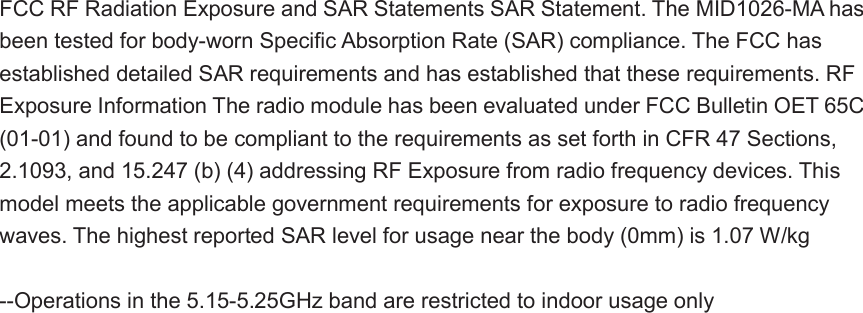 FCC RF Radiation Exposure and SAR Statements SAR Statement. The MID1026-MA has been tested for body-worn Specific Absorption Rate (SAR) compliance. The FCC has established detailed SAR requirements and has established that these requirements. RF Exposure Information The radio module has been evaluated under FCC Bulletin OET 65C (01-01) and found to be compliant to the requirements as set forth in CFR 47 Sections, 2.1093, and 15.247 (b) (4) addressing RF Exposure from radio frequency devices. This model meets the applicable government requirements for exposure to radio frequency waves. The highest reported SAR level for usage near the body (0mm) is 1.07 W/kg  --Operations in the 5.15-5.25GHz band are restricted to indoor usage only 