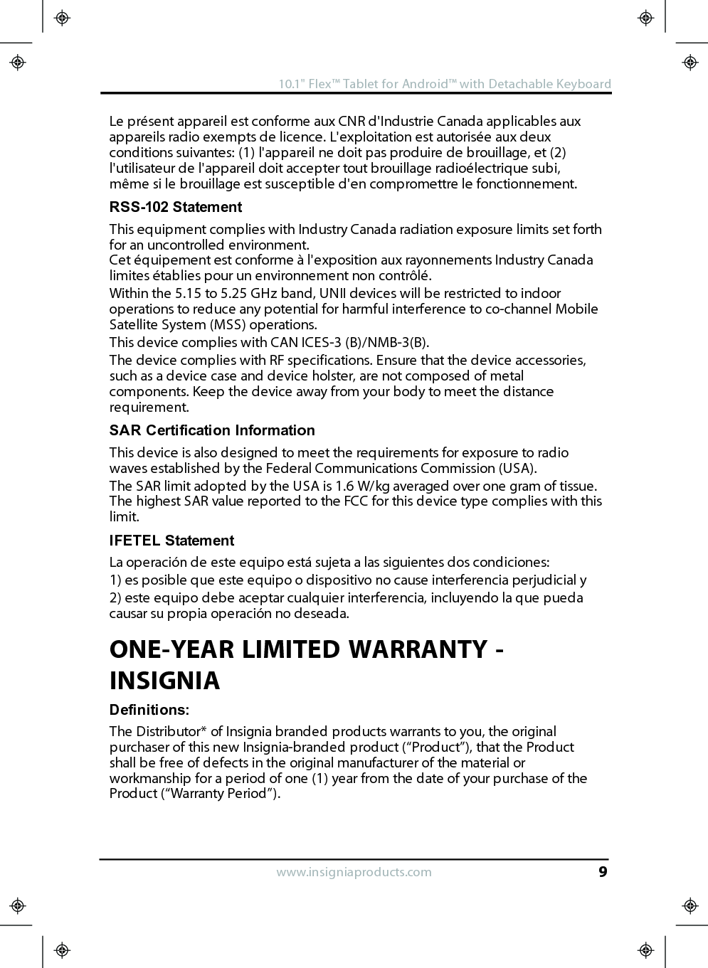 Le présent appareil est conforme aux CNR d&apos;Industrie Canada applicables auxappareils radio exempts de licence. L&apos;exploitation est autorisée aux deuxconditions suivantes: (1) l&apos;appareil ne doit pas produire de brouillage, et (2)l&apos;utilisateur de l&apos;appareil doit accepter tout brouillage radioélectrique subi,même si le brouillage est susceptible d&apos;en compromettre le fonctionnement.RSS-102 StatementThis equipment complies with Industry Canada radiation exposure limits set forthfor an uncontrolled environment.Cet équipement est conforme à l&apos;exposition aux rayonnements Industry Canadalimites établies pour un environnement non contrôlé.Within the 5.15 to 5.25 GHz band, UNII devices will be restricted to indooroperations to reduce any potential for harmful interference to co-channel MobileSatellite System (MSS) operations.This device complies with CAN ICES-3 (B)/NMB-3(B).The device complies with RF specifications. Ensure that the device accessories,such as a device case and device holster, are not composed of metalcomponents. Keep the device away from your body to meet the distancerequirement.SAR Certification InformationThis device is also designed to meet the requirements for exposure to radiowaves established by the Federal Communications Commission (USA).The SAR limit adopted by the USA is 1.6 W/kg averaged over one gram of tissue.The highest SAR value reported to the FCC for this device type complies with thislimit.IFETEL StatementLa operación de este equipo está sujeta a las siguientes dos condiciones:1) es posible que este equipo o dispositivo no cause interferencia perjudicial y2) este equipo debe aceptar cualquier interferencia, incluyendo la que puedacausar su propia operación no deseada.ONE-YEAR LIMITED WARRANTY -INSIGNIADefinitions:The Distributor* of Insignia branded products warrants to you, the originalpurchaser of this new Insignia-branded product (“Product”), that the Productshall be free of defects in the original manufacturer of the material orworkmanship for a period of one (1) year from the date of your purchase of theProduct (“Warranty Period”).www.insigniaproducts.com10.1&quot;Flex™ Tablet for Android™ with Detachable Keyboard9