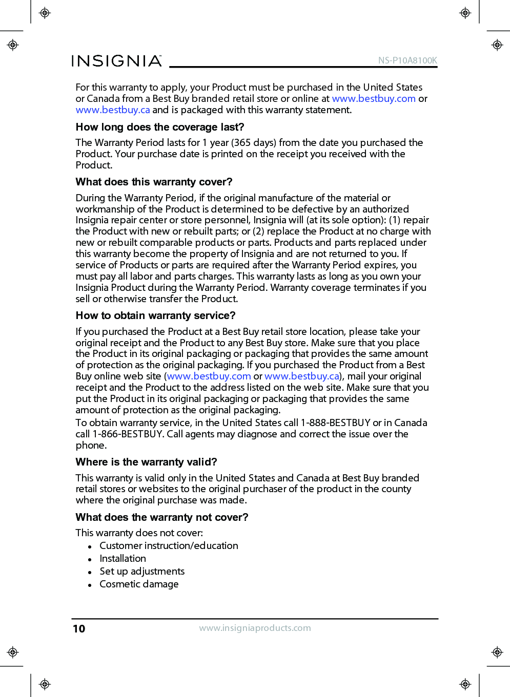 For this warranty to apply, your Product must be purchased in the United Statesor Canada from a Best Buy branded retail store or online at www.bestbuy.com orwww.bestbuy.ca and is packaged with this warranty statement.How long does the coverage last?The Warranty Period lasts for 1 year (365 days) from the date you purchased theProduct. Your purchase date is printed on the receipt you received with theProduct.What does this warranty cover?During the Warranty Period, if the original manufacture of the material orworkmanship of the Product is determined to be defective by an authorizedInsignia repair center or store personnel, Insignia will (at its sole option): (1) repairthe Product with new or rebuilt parts; or (2) replace the Product at no charge withnew or rebuilt comparable products or parts. Products and parts replaced underthis warranty become the property of Insignia and are not returned to you. Ifservice of Products or parts are required after the Warranty Period expires, youmust pay all labor and parts charges. This warranty lasts as long as you own yourInsignia Product during the Warranty Period. Warranty coverage terminates if yousell or otherwise transfer the Product.How to obtain warranty service?If you purchased the Product at a Best Buy retail store location, please take youroriginal receipt and the Product to any Best Buy store. Make sure that you placethe Product in its original packaging or packaging that provides the same amountof protection as the original packaging. If you purchased the Product from a BestBuy online web site (www.bestbuy.com or www.bestbuy.ca), mail your originalreceipt and the Product to the address listed on the web site. Make sure that youput the Product in its original packaging or packaging that provides the sameamount of protection as the original packaging.To obtain warranty service, in the United States call 1-888-BESTBUY or in Canadacall 1-866-BESTBUY. Call agents may diagnose and correct the issue over thephone.Where is the warranty valid?This warranty is valid only in the United States and Canada at Best Buy brandedretail stores or websites to the original purchaser of the product in the countywhere the original purchase was made.What does the warranty not cover?This warranty does not cover:lCustomer instruction/educationlInstallationlSet up adjustmentslCosmetic damagewww.insigniaproducts.comNS-P10A8100K10