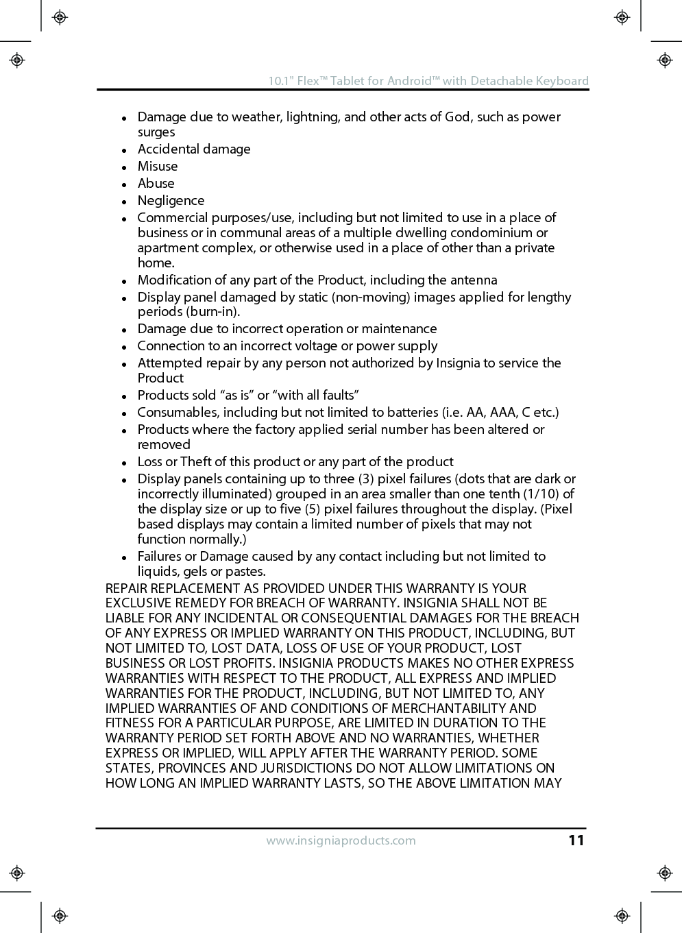 lDamage due to weather, lightning, and other acts of God, such as powersurgeslAccidental damagelMisuselAbuselNegligencelCommercial purposes/use, including but not limited to use in a place ofbusiness or in communal areas of a multiple dwelling condominium orapartment complex, or otherwise used in a place of other than a privatehome.lModification of any part of the Product, including the antennalDisplay panel damaged by static (non-moving) images applied for lengthyperiods (burn-in).lDamage due to incorrect operation or maintenancelConnection to an incorrect voltage or power supplylAttempted repair by any person not authorized by Insignia to service theProductlProducts sold “as is” or “with all faults”lConsumables, including but not limited to batteries (i.e. AA, AAA, C etc.)lProducts where the factory applied serial number has been altered orremovedlLoss or Theft of this product or any part of the productlDisplay panels containing up to three (3) pixel failures (dots that are dark orincorrectly illuminated) grouped in an area smaller than one tenth (1/10) ofthe display size or up to five (5) pixel failures throughout the display. (Pixelbased displays may contain a limited number of pixels that may notfunction normally.)lFailures or Damage caused by any contact including but not limited toliquids, gels or pastes.REPAIR REPLACEMENT AS PROVIDED UNDER THIS WARRANTY IS YOUREXCLUSIVE REMEDY FOR BREACH OF WARRANTY. INSIGNIA SHALL NOT BELIABLE FOR ANY INCIDENTAL OR CONSEQUENTIAL DAMAGES FOR THE BREACHOF ANY EXPRESS OR IMPLIED WARRANTY ON THIS PRODUCT, INCLUDING, BUTNOT LIMITED TO, LOST DATA, LOSS OF USE OF YOUR PRODUCT, LOSTBUSINESS OR LOST PROFITS. INSIGNIA PRODUCTS MAKES NO OTHER EXPRESSWARRANTIES WITH RESPECT TO THE PRODUCT, ALL EXPRESS AND IMPLIEDWARRANTIES FOR THE PRODUCT, INCLUDING, BUT NOT LIMITED TO, ANYIMPLIED WARRANTIES OF AND CONDITIONS OF MERCHANTABILITY ANDFITNESS FOR A PARTICULAR PURPOSE, ARE LIMITED IN DURATION TO THEWARRANTY PERIOD SET FORTH ABOVE AND NO WARRANTIES, WHETHEREXPRESS OR IMPLIED, WILL APPLY AFTER THE WARRANTY PERIOD. SOMESTATES, PROVINCES AND JURISDICTIONS DO NOT ALLOW LIMITATIONS ONHOW LONG AN IMPLIED WARRANTY LASTS, SO THE ABOVE LIMITATION MAYwww.insigniaproducts.com10.1&quot;Flex™ Tablet for Android™ with Detachable Keyboard11