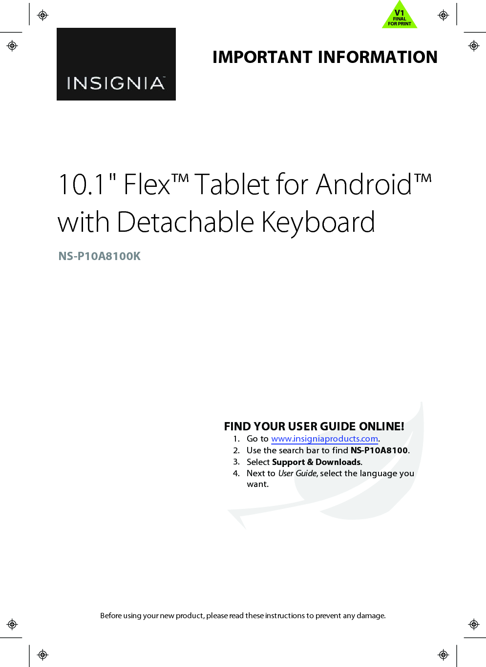 Before using your new product, please read these instructions to prevent any damage.IMPORTANTINFORMATION10.1&quot;Flex™ Tablet for Android™with Detachable KeyboardNS-P10A8100KFINDYOUR USER GUIDE ONLINE!1. Go to www.insigniaproducts.com.2. Use the search bar to find NS-P10A8100.3. Select Support &amp; Downloads.4. Next to User Guide, select the language youwant.V1FINALFOR PRINT