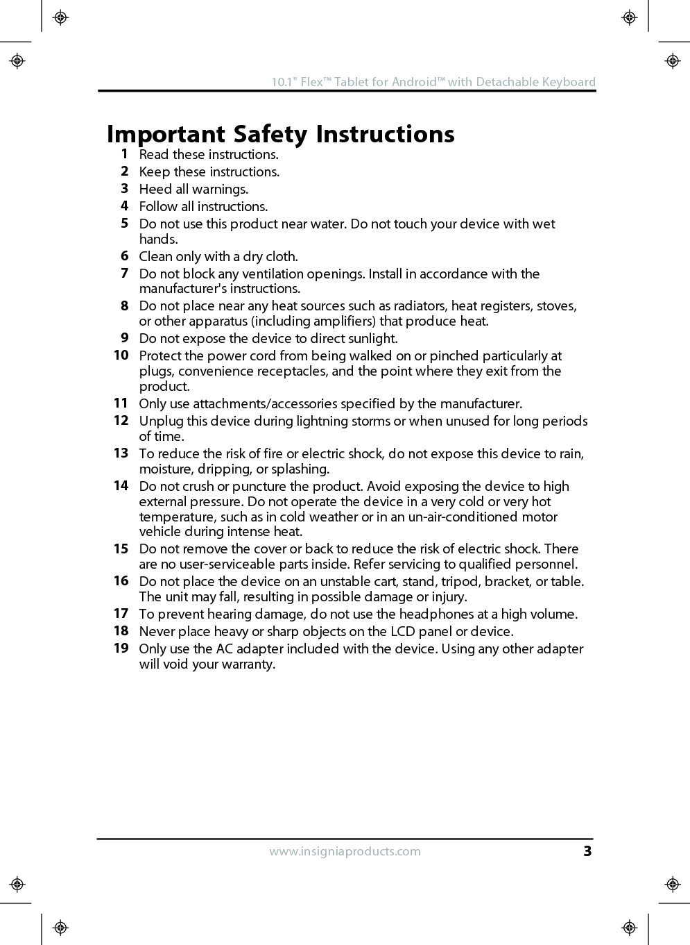 Important Safety Instructions1Read these instructions.2Keep these instructions.3Heed all warnings.4Follow all instructions.5Do not use this product near water. Do not touch your device with wethands.6Clean only with a dry cloth.7Do not block any ventilation openings. Install in accordance with themanufacturer&apos;s instructions.8Do not place near any heat sources such as radiators, heat registers, stoves,or other apparatus (including amplifiers) that produce heat.9Do not expose the device to direct sunlight.10 Protect the power cord from being walked on or pinched particularly atplugs, convenience receptacles, and the point where they exit from theproduct.11 Only use attachments/accessories specified by the manufacturer.12 Unplug this device during lightning storms or when unused for long periodsof time.13 To reduce the risk of fire or electric shock, do not expose this device to rain,moisture, dripping, or splashing.14 Do not crush or puncture the product. Avoid exposing the device to highexternal pressure. Do not operate the device in a very cold or very hottemperature, such as in cold weather or in an un-air-conditioned motorvehicle during intense heat.15 Do not remove the cover or back to reduce the risk of electric shock. Thereare no user-serviceable parts inside. Refer servicing to qualified personnel.16 Do not place the device on an unstable cart, stand, tripod, bracket, or table.The unit may fall, resulting in possible damage or injury.17 To prevent hearing damage, do not use the headphones at a high volume.18 Never place heavy or sharp objects on the LCD panel or device.19 Only use the AC adapter included with the device. Using any other adapterwill void your warranty.www.insigniaproducts.com10.1&quot;Flex™ Tablet for Android™ with Detachable Keyboard3