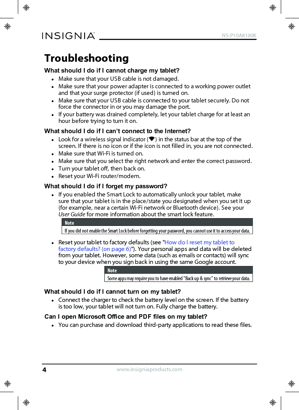 TroubleshootingWhat should Ido if Icannot charge my tablet?lMake sure that your USB cable is not damaged.lMake sure that your power adapter is connected to a working power outletand that your surge protector (if used) is turned on.lMake sure that your USB cable is connected to your tablet securely. Do notforce the connector in or you may damage the port.lIf your battery was drained completely, let your tablet charge for at least anhour before trying to turn it on.What should I do if I can’t connect to the Internet?lLook for a wireless signal indicator ( ) in the status bar at the top of thescreen. If there is no icon or if the icon is not filled in, you are not connected.lMake sure that Wi-Fi is turned on.lMake sure that you select the right network and enter the correct password.lTurn your tablet off, then back on.lReset your Wi-Fi router/modem.What should I do if I forget my password?lIf you enabled the Smart Lock to automatically unlock your tablet, makesure that your tablet is in the place/state you designated when you set it up(for example, near a certain Wi-Fi network or Bluetooth device). See yourUser Guide for more information about the smart lock feature.NoteIf you did not enable the Smart Lock before forgetting your password, you cannot use it to access your data.lReset your tablet to factory defaults (see &quot;How do Ireset my tablet tofactory defaults? (on page6)&quot;). Your personal apps and data will be deletedfrom your tablet. However, some data (such as emails or contacts)will syncto your device when you sign back in using the same Google account.NoteSome apps may require you to have enabled &quot;Back up &amp; sync&quot; to retrieve your data.What should I do if I cannot turn on my tablet?lConnect the charger to check the battery level on the screen. If the batteryis too low, your tablet will not turn on. Fully charge the battery.Can I open Microsoft Office and PDF files on my tablet?lYou can purchase and download third-party applications to read these files.www.insigniaproducts.comNS-P10A8100K4