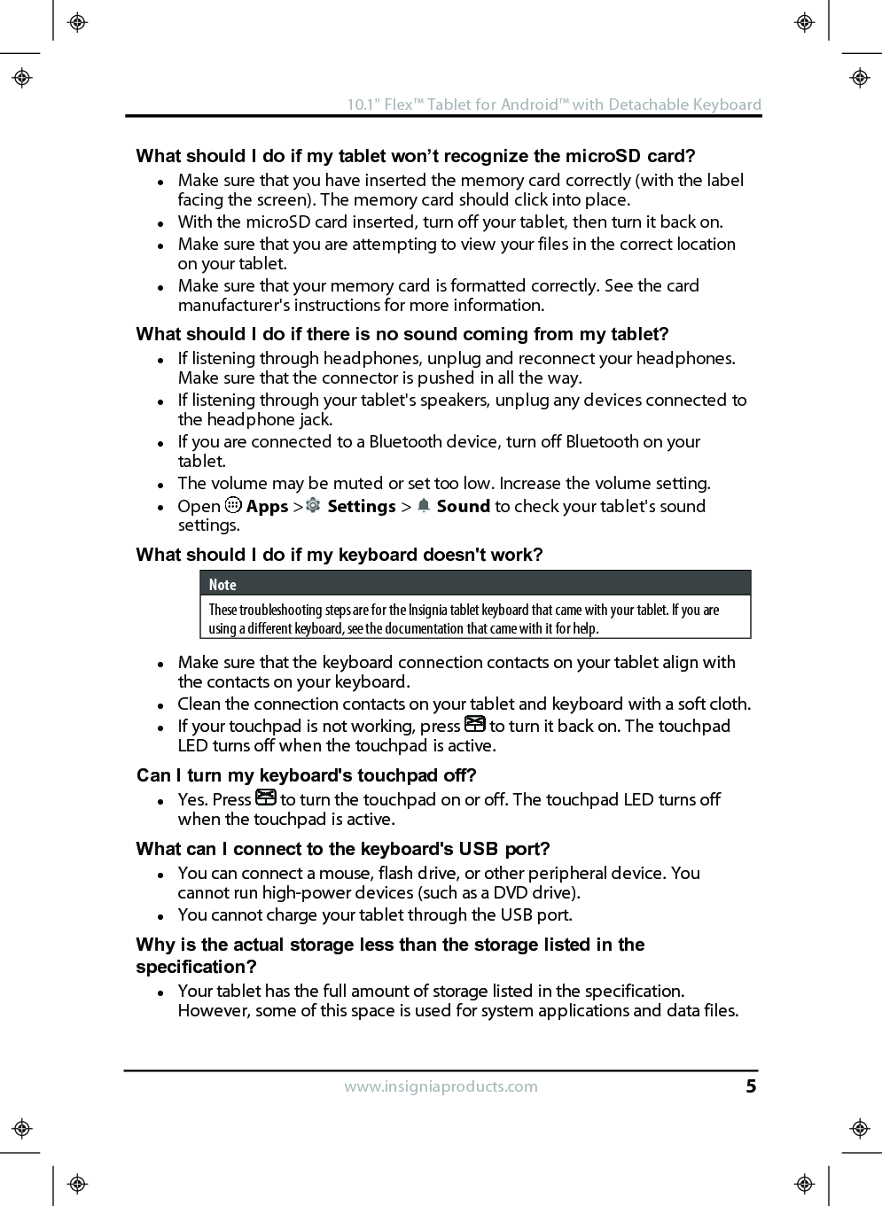 What should I do if my tablet won’t recognize the microSD card?lMake sure that you have inserted the memory card correctly (with the labelfacing the screen). The memory card should click into place.lWith the microSD card inserted, turn off your tablet, then turn it back on.lMake sure that you are attempting to view your files in the correct locationon your tablet.lMake sure that your memory card is formatted correctly. See the cardmanufacturer&apos;s instructions for more information.What should I do if there is no sound coming from my tablet?lIf listening through headphones, unplug and reconnect your headphones.Make sure that the connector is pushed in all the way.lIf listening through your tablet&apos;s speakers, unplug any devices connected tothe headphone jack.lIf you are connected to a Bluetooth device, turn off Bluetooth on yourtablet.lThe volume may be muted or set too low. Increase the volume setting.lOpen Apps &gt;Settings &gt;Sound to check your tablet&apos;s soundsettings.What should Ido if my keyboard doesn&apos;t work?NoteThese troubleshooting steps are for the Insignia tablet keyboard that came with your tablet. If you areusing a different keyboard, see the documentation that came with it for help.lMake sure that the keyboard connection contacts on your tablet align withthe contacts on your keyboard.lClean the connection contacts on your tablet and keyboard with a soft cloth.lIf your touchpad is not working, press to turn it back on. The touchpadLED turns off when the touchpad is active.Can Iturn my keyboard&apos;s touchpad off?lYes. Press to turn the touchpad on or off. The touchpad LED turns offwhen the touchpad is active.What can I connect to the keyboard&apos;s USB port?lYou can connect a mouse, flash drive, or other peripheral device. Youcannot run high-power devices (such as a DVD drive).lYou cannot charge your tablet through the USB port.Why is the actual storage less than the storage listed in thespecification?lYour tablet has the full amount of storage listed in the specification.However, some of this space is used for system applications and data files.www.insigniaproducts.com10.1&quot;Flex™ Tablet for Android™ with Detachable Keyboard5