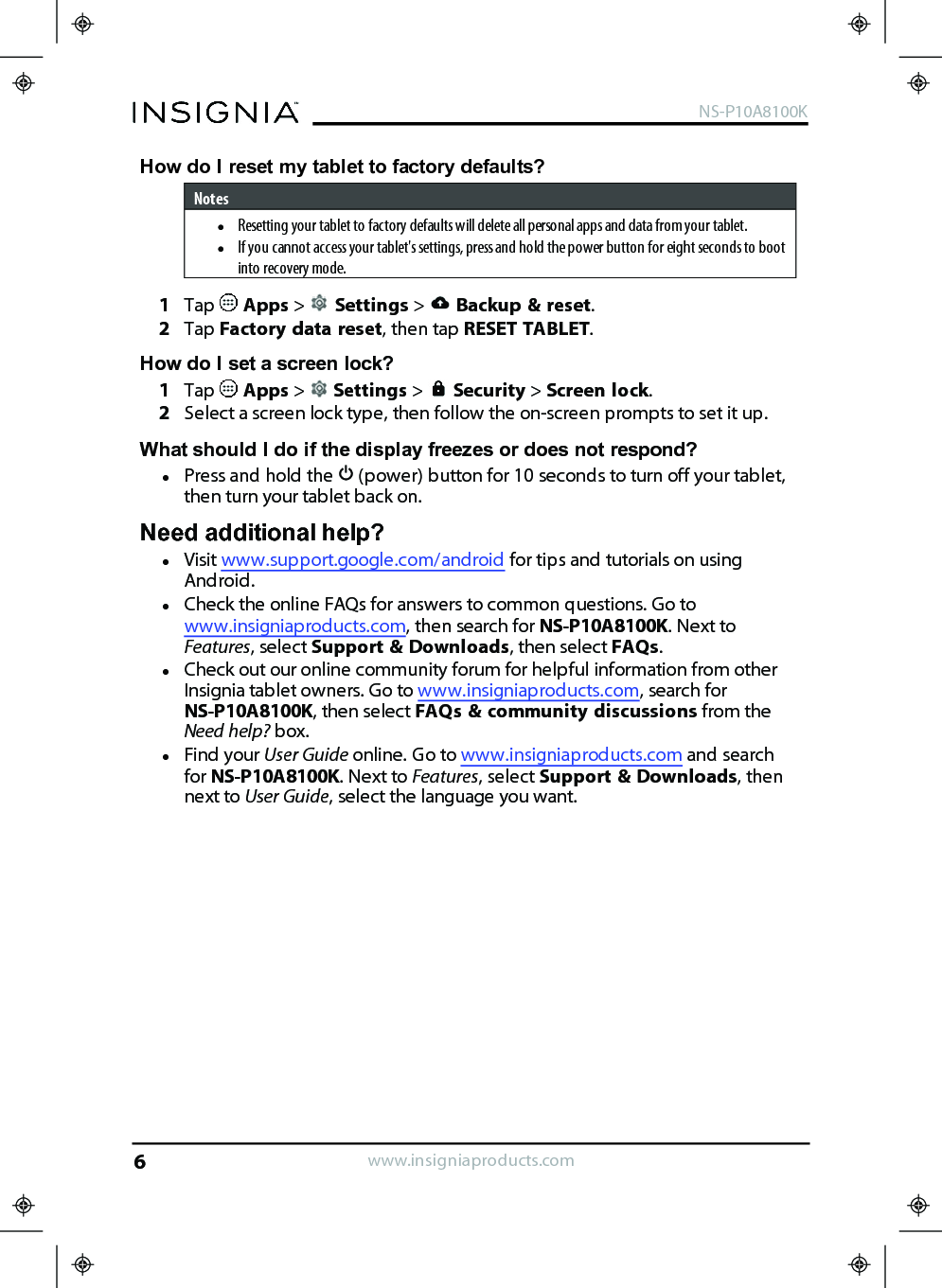 How do Ireset my tablet to factory defaults?NoteslResetting your tablet to factory defaults will delete all personal apps and data from your tablet.lIf you cannot access your tablet&apos;s settings, press and hold the power button for eight seconds to bootinto recovery mode.1Tap Apps &gt;Settings &gt;Backup &amp; reset.2Tap Factory data reset, then tap RESETTABLET.How do Iset a screen lock?1Tap Apps &gt;Settings &gt;Security &gt;Screen lock.2Select a screen lock type, then follow the on-screen prompts to set it up.What should I do if the display freezes or does not respond?lPress and hold the (power) button for 10 seconds to turn off your tablet,then turn your tablet back on.Need additional help?lVisit www.support.google.com/android for tips and tutorials on usingAndroid.lCheck the online FAQs for answers to common questions. Go towww.insigniaproducts.com, then search for NS-P10A8100K. Next toFeatures, select Support &amp; Downloads, then select FAQs.lCheck out our online community forum for helpful information from otherInsignia tablet owners. Go to www.insigniaproducts.com, search forNS-P10A8100K, then select FAQs &amp; community discussions from theNeed help? box.lFind your User Guide online. Go to www.insigniaproducts.com and searchfor NS-P10A8100K. Next to Features, select Support &amp; Downloads, thennext to User Guide, select the language you want.www.insigniaproducts.comNS-P10A8100K6