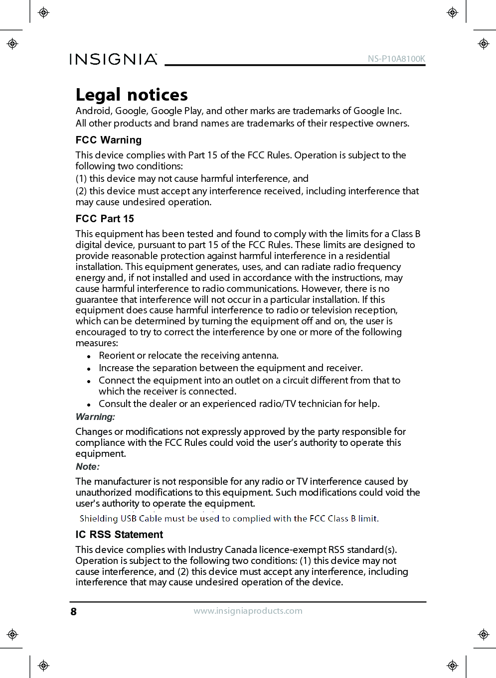 Legal noticesAndroid, Google, Google Play, and other marks are trademarks of Google Inc.All other products and brand names are trademarks of their respective owners.FCC WarningThis device complies with Part 15 of the FCC Rules. Operation is subject to thefollowing two conditions:(1) this device may not cause harmful interference, and(2) this device must accept any interference received, including interference thatmay cause undesired operation.FCC Part 15This equipment has been tested and found to comply with the limits for a Class Bdigital device, pursuant to part 15 of the FCC Rules. These limits are designed toprovide reasonable protection against harmful interference in a residentialinstallation. This equipment generates, uses, and can radiate radio frequencyenergy and, if not installed and used in accordance with the instructions, maycause harmful interference to radio communications. However, there is noguarantee that interference will not occur in a particular installation. If thisequipment does cause harmful interference to radio or television reception,which can be determined by turning the equipment off and on, the user isencouraged to try to correct the interference by one or more of the followingmeasures:lReorient or relocate the receiving antenna.lIncrease the separation between the equipment and receiver.lConnect the equipment into an outlet on a circuit different from that towhich the receiver is connected.lConsult the dealer or an experienced radio/TV technician for help.Warning:Changes or modifications not expressly approved by the party responsible forcompliance with the FCC Rules could void the user’s authority to operate thisequipment.Note:The manufacturer is not responsible for any radio or TV interference caused byunauthorized modifications to this equipment. Such modifications could void theuser&apos;s authority to operate the equipment.ICRSSStatementThis device complies with Industry Canada licence-exempt RSS standard(s).Operation is subject to the following two conditions: (1) this device may notcause interference, and (2) this device must accept any interference, includinginterference that may cause undesired operation of the device.www.insigniaproducts.comNS-P10A8100K8