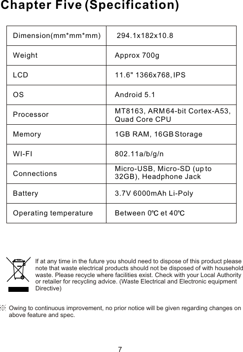 Chapter Five (Specification)7Owing to continuous improvement, no prior notice will be given regarding changes on above feature and spec. lf at any time in the future you should need to dispose of this product pleasenote that waste electrical products should not be disposed of with householdwaste. Please recycle where facilities exist. Check with your Local Authorityor retailer for recycling advice. (Waste Electrical and Electronic equipmentDirective)Dimension(mm*mm*mm)WeightLCDOSProcessorMemoryWI-FIConnectionsBatteryOperating temperature 294.1x182x10.8Approx 700g11.6&quot; 1366x768, IPSAndroid 5.1MT8163, ARM 64-bit Cortex-A53,Quad Core CPU1GB RAM, 16GB Storage802.11a/b/g/nMicro-USB, Micro-SD (up to 32GB), Headphone Jack3.7V 6000mAh Li-PolyBetween 0  et 40