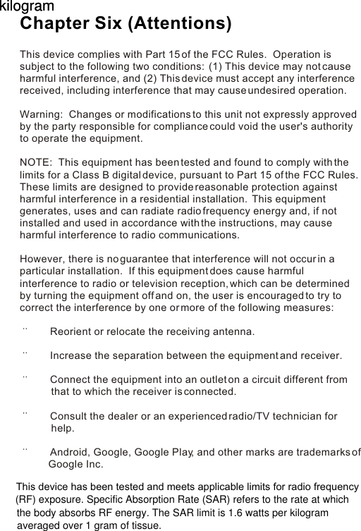 This device complies with Part 15 of the FCC Rules.  Operation is subject to the following two conditions:  (1) This device may not cause harmful interference, and (2) This device must accept any interference received, including interference that may cause undesired operation. Warning:  Changes or modifications to this unit not expressly approved by the party responsible for compliance could void the user&apos;s authority to operate the equipment. NOTE:  This equipment has been tested and found to comply with the limits for a Class B digital device, pursuant to Part 15 of the FCC Rules.  These limits are designed to provide reasonable protection against harmful interference in a residential installation.  This equipment generates, uses and can radiate radio frequency energy and, if not installed and used in accordance with the instructions, may cause harmful interference to radio communications. However, there is no guarantee that interference will not occur in a particular installation.  If this equipment does cause harmful interference to radio or television reception, which can be determined by turning the equipment off and on, the user is encouraged to try to correct the interference by one or more of the following measures:        Reorient or relocate the receiving antenna.       Increase the separation between the equipment and receiver.       Connect the equipment into an outlet on a circuit different from                   that to which the receiver is connected.       Consult the dealer or an experienced radio/TV technician for            help.       Android, Google, Google Play, and other marks are trademarks of           Google Inc.Chapter Six (Attentions)This device has been tested and meets applicable limits for radio frequency (RF) exposure. Specific Absorption Rate (SAR) refers to the rate at whichthe body absorbs RF energy. The SAR limit is 1.6 watts per kilogramkilogramkilogramaveraged over 1 gram of tissue.