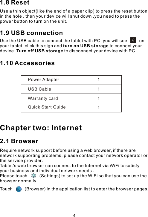 1.8 ResetUse a thin object(like the end of a paper clip) to press the reset button in the hole , then your device will shut down ,you need to press the power button to turn on the unit. 1.9 USB connection Use the USB cable to connect the tablet with PC, you will see          on your tablet, click this sign and turn on USB storage to connect your device. Turn off USB storage to disconnect your device with PC.1.10 Accessories Chapter two: Internet2.1 BrowserRequire network support before using a web browser, if there are network supporting problems, please contact your network operator or the service provider.Tablet&apos;s web browser can connect to the Internet via WiFi to satisfy your business and individual network needs .Please touch          (Settings) to set up the WiFi so that you can use the browser normally. Power AdapterUSB CableWarranty cardQuick Start Guide1111Touch          (Browser) in the application list to enter the browser pages.4