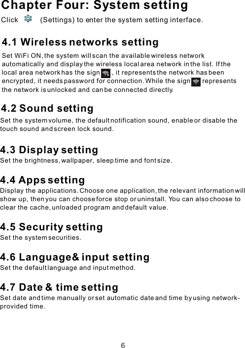 Chapter Four: System settingClick           (Settings) to enter the system setting interface. 4.2 Sound setting64.1 Wireless networks settingSet WiFi ON, the system will scan the available wireless network automatically and display the wireless local area network in the list. If the local area network has the sign       , it represents the network has been encrypted, it needs password for connection. While the sign       represents the network is unlocked and can be connected directly.Set the system volume, the default notification sound, enable or disable the touch sound and screen lock sound.4.3 Display settingSet the brightness, wallpaper, sleep time and font size.4.4 Apps settingDisplay the applications. Choose one application, the relevant information will show up, then you can choose force stop or uninstall. You can also choose to clear the cache, unloaded program and default value. 4.5 Security settingSet the system securities.4.6 Language&amp; input settingSet the default language and input method.4.7 Date &amp; time settingSet date and time manually or set automatic date and time by using network-provided time.