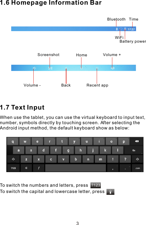 ?1231.6 Homepage Information Bar1.7 Text InputWhen use the tablet, you can use the virtual keyboard to input text, number, symbols directly by touching screen. After selecting the Android input method, the default keyboard show as below: To switch the numbers and letters, pressTo switch the capital and lowercase letter, pressTimeBluetoothWiFiBattery powerBack  Recent appHomeVolume -Volume +Screenshot3