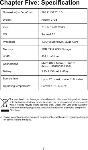 Chapter Five: SpecificationDimension(mm*mm*mm)WeightLCD OSProcessorMemoryWI-FIConnectionsBatteryService timeOperating temperature190.7*108.7*10.3Approx 270g7&quot; IPS / 1024 × 600Android 7.01.3GHz MTK8127, Quad-Core1GB RAM, 8GB Storage802.11 a/b/g/n3.7V 2100mAh Li-PolyBetween 0°C et 40°CMicro-USB, Micro-SD (up to32GB), Headphone JackUp to 17h music mode, 2.5h videolf at any time in the future you should need to dispose of this product pleasenote that waste electrical products should not be disposed of with householdwaste. Please recycle where facilities exist. Check with your Local Authorityor retailer for recycling advice. (Waste Electrical and Electronic equipmentDirective)Owing to continuous improvement, no prior notice will be given regarding changes on above feature and spec.7