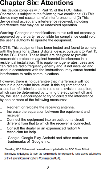 Chapter Six: AttentionsThis device complies with Part 15 of the FCC Rules.  Operation is subject to the following two conditions: (1) This device may not cause harmful interference, and (2) This device must accept any interference received, including interference that may cause undesired operation. Warning: Changes or modifications to this unit not expressly approved by the party responsible for compliance could void the user&apos;s authority to operate the equipment. NOTE: This equipment has been tested and found to comply with the limits for a Class B digital device, pursuant to Part 15 of the FCC Rules. These limits are designed to provide reasonable protection against harmful interference in a residential installation. This equipment generates, uses and can radiate radio frequency energy and, if not installed and used in accordance with the instructions, may cause harmful interference to radio communications. However, there is no guarantee that interference will not occur in a particular installation. If this equipment does cause harmful interference to radio or television reception, which can be determined by turning the equipment off and on, the user is encouraged to try to correct the interference by one or more of the following measures:..     Reorient or relocate the receiving antenna. ..     Increase the separation between the equipment and        receiver. ..     Connect the equipment into an outlet on a circuit        different from that to which the receiver is connected...     Consult the dealer or an experienced radio/TV        technician for help. ..      Google, Google Play, Android and other marks are         trademarks of  Google Inc.8Shielding USB Cable must be used to complied with the FCC Class B limit.