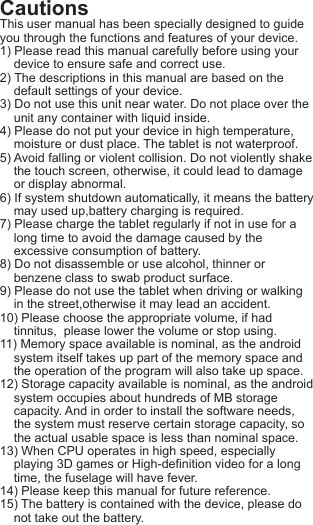 CautionsThis user manual has been specially designed to guide you through the functions and features of your device.1) Please read this manual carefully before using your    device to ensure safe and correct use.2) The descriptions in this manual are based on the     default settings of your device.3) Do not use this unit near water. Do not place over the    unit any container with liquid inside.4) Please do not put your device in high temperature,    moisture or dust place. The tablet is not waterproof.5) Avoid falling or violent collision. Do not violently shake    the touch screen, otherwise, it could lead to damage    or display abnormal.6) If system shutdown automatically, it means the battery    may used up,battery charging is required.7) Please charge the tablet regularly if not in use for a     long time to avoid the damage caused by the    excessive consumption of battery.8) Do not disassemble or use alcohol, thinner or     benzene class to swab product surface.9) Please do not use the tablet when driving or walking     in the street,otherwise it may lead an accident.10) Please choose the appropriate volume, if had     tinnitus,  please lower the volume or stop using.11) Memory space available is nominal, as the android    system itself takes up part of the memory space and     the operation of the program will also take up space.12) Storage capacity available is nominal, as the android    system occupies about hundreds of MB storage     capacity. And in order to install the software needs,     the system must reserve certain storage capacity, so     the actual usable space is less than nominal space.13) When CPU operates in high speed, especially     playing 3D games or High-definition video for a long     time, the fuselage will have fever.14) Please keep this manual for future reference. 15) The battery is contained with the device, please do     not take out the battery.