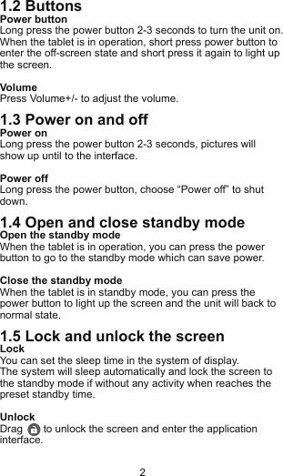 1.2 ButtonsPower buttonLong press the power button 2-3 seconds to turn the unit on. When the tablet is in operation, short press power button to enter the off-screen state and short press it again to light up the screen.VolumePress Volume+/- to adjust the volume.1.3 Power on and offPower onLong press the power button 2-3 seconds, pictures will show up until to the interface.Power offLong press the power button, choose “Power off” to shut down.1.4 Open and close standby modeOpen the standby modeWhen the tablet is in operation, you can press the power button to go to the standby mode which can save power.Close the standby modeWhen the tablet is in standby mode, you can press the power button to light up the screen and the unit will back to normal state.1.5 Lock and unlock the screenLockYou can set the sleep time in the system of display.The system will sleep automatically and lock the screen to the standby mode if without any activity when reaches the preset standby time.UnlockDrag       to unlock the screen and enter the application interface.2