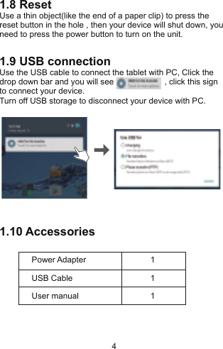 1.8 ResetUse a thin object(like the end of a paper clip) to press the reset button in the hole , then your device will shut down, you need to press the power button to turn on the unit.1.9 USB connectionUse the USB cable to connect the tablet with PC, Click the drop down bar and you will see                      , click this sign to connect your device.Turn off USB storage to disconnect your device with PC.1.10 AccessoriesPower AdapterUSB Cable11User manual 14