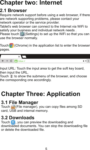 Chapter Three: Application3.1 File ManagerTouch      (File manager), you can copy files among SD card, USB and internal memory.3.2 DownloadsTouch      , you can preview the downloading and downloaded documents. You can stop the downloading file or delete the downloaded file.Chapter two: Internet2.1 BrowserRequire network support before using a web browser, if there are network supporting problems, please contact your network operator or the service provider.Tablet&apos;s web browser can connect to the Internet via WiFi to satisfy your business and individual network needs .Please touch      (Settings) to set up the WiFi so that you can use the browser normally.Touch      (Chrome) in the application list to enter the browser pages.Input URL: Touch the input area to get the soft key board, then input the URL.Touch      to show the submenu of the browser, and choose the corresponding one accordingly. busines File le le le le le 5